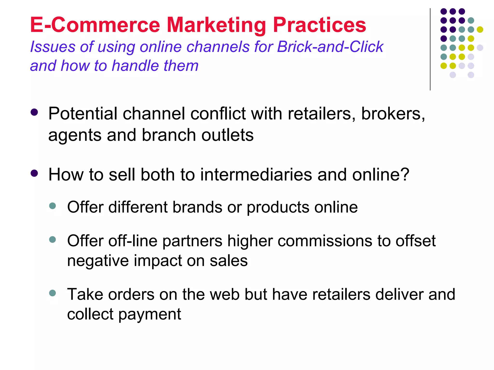 E-Commerce Marketing Practices
Issues of using online channels for Brick-and-Click
and how to handle them

   Potential channel conflict with retailers, brokers,
    agents and branch outlets

   How to sell both to intermediaries and online?
       Offer different brands or products online
       Offer off-line partners higher commissions to offset
        negative impact on sales
       Take orders on the web but have retailers deliver and
        collect payment
 
