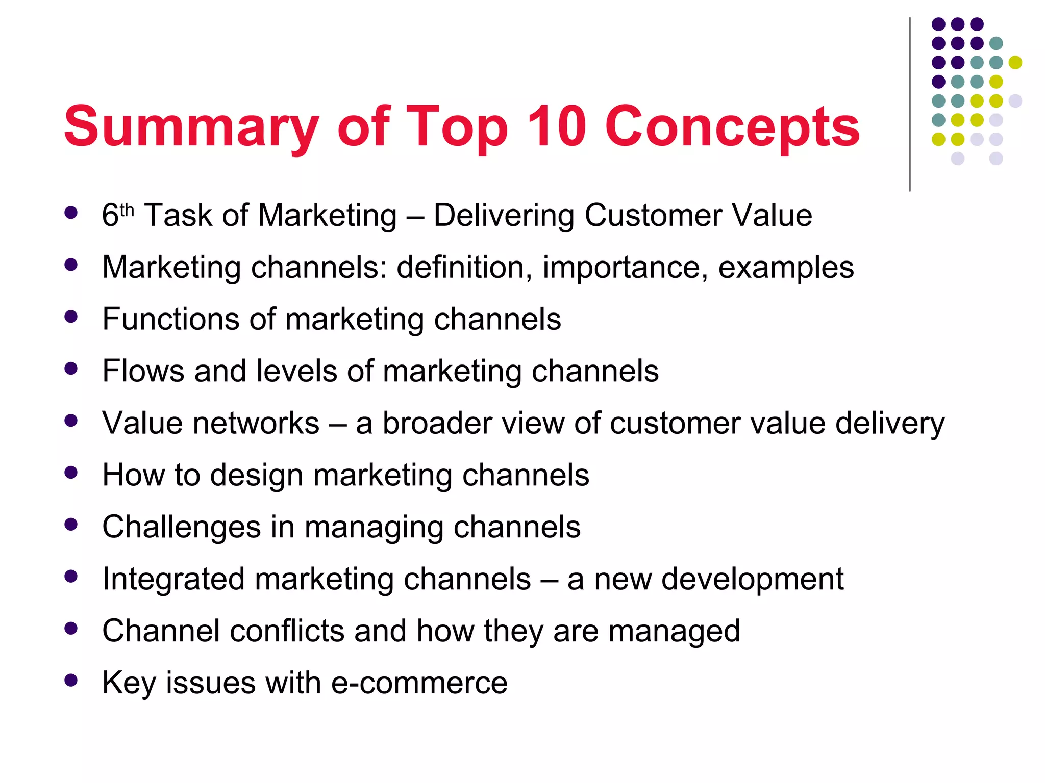 Summary of Top 10 Concepts
   6th Task of Marketing – Delivering Customer Value
   Marketing channels: definition, importance, examples
   Functions of marketing channels
   Flows and levels of marketing channels
   Value networks – a broader view of customer value delivery
   How to design marketing channels
   Challenges in managing channels
   Integrated marketing channels – a new development
   Channel conflicts and how they are managed
   Key issues with e-commerce
 