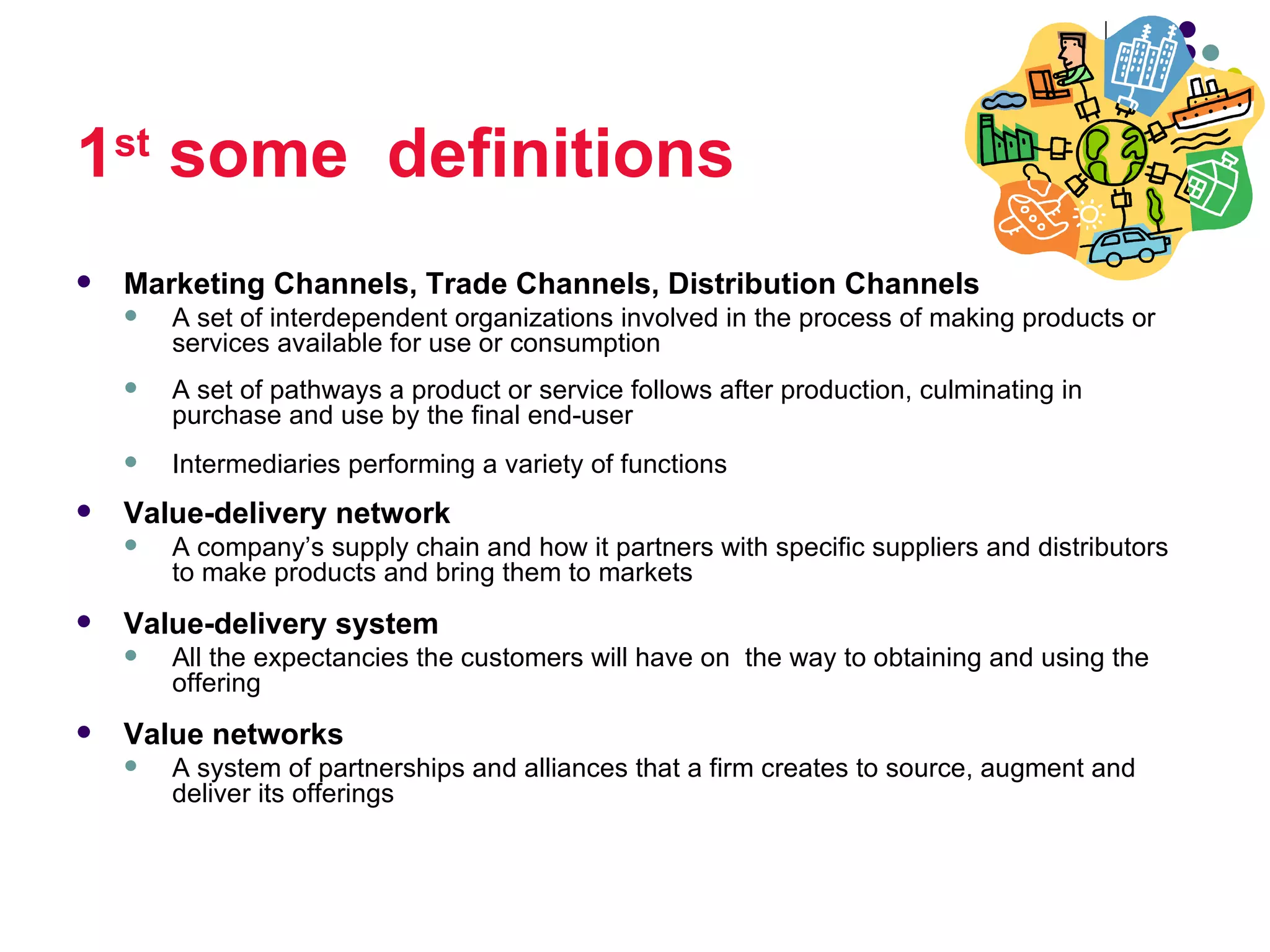 1st some definitions
   Marketing Channels, Trade Channels, Distribution Channels
       A set of interdependent organizations involved in the process of making products or
        services available for use or consumption
       A set of pathways a product or service follows after production, culminating in
        purchase and use by the final end-user
       Intermediaries performing a variety of functions
   Value-delivery network
       A company’s supply chain and how it partners with specific suppliers and distributors
        to make products and bring them to markets
   Value-delivery system
       All the expectancies the customers will have on the way to obtaining and using the
        offering
   Value networks
       A system of partnerships and alliances that a firm creates to source, augment and
        deliver its offerings
 