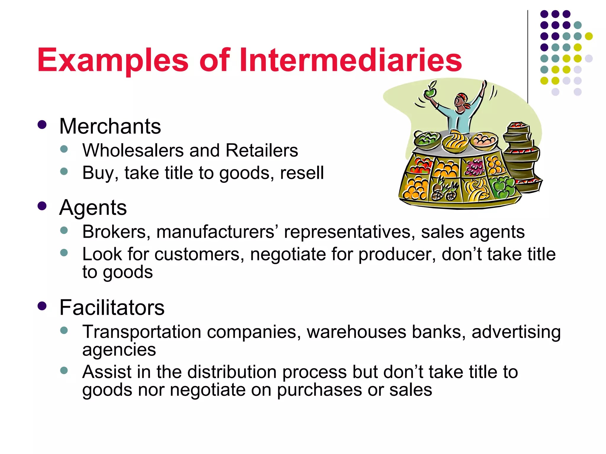 Examples of Intermediaries
   Merchants
       Wholesalers and Retailers
       Buy, take title to goods, resell
   Agents
       Brokers, manufacturers’ representatives, sales agents
       Look for customers, negotiate for producer, don’t take title
        to goods
   Facilitators
       Transportation companies, warehouses banks, advertising
        agencies
       Assist in the distribution process but don’t take title to
        goods nor negotiate on purchases or sales
 