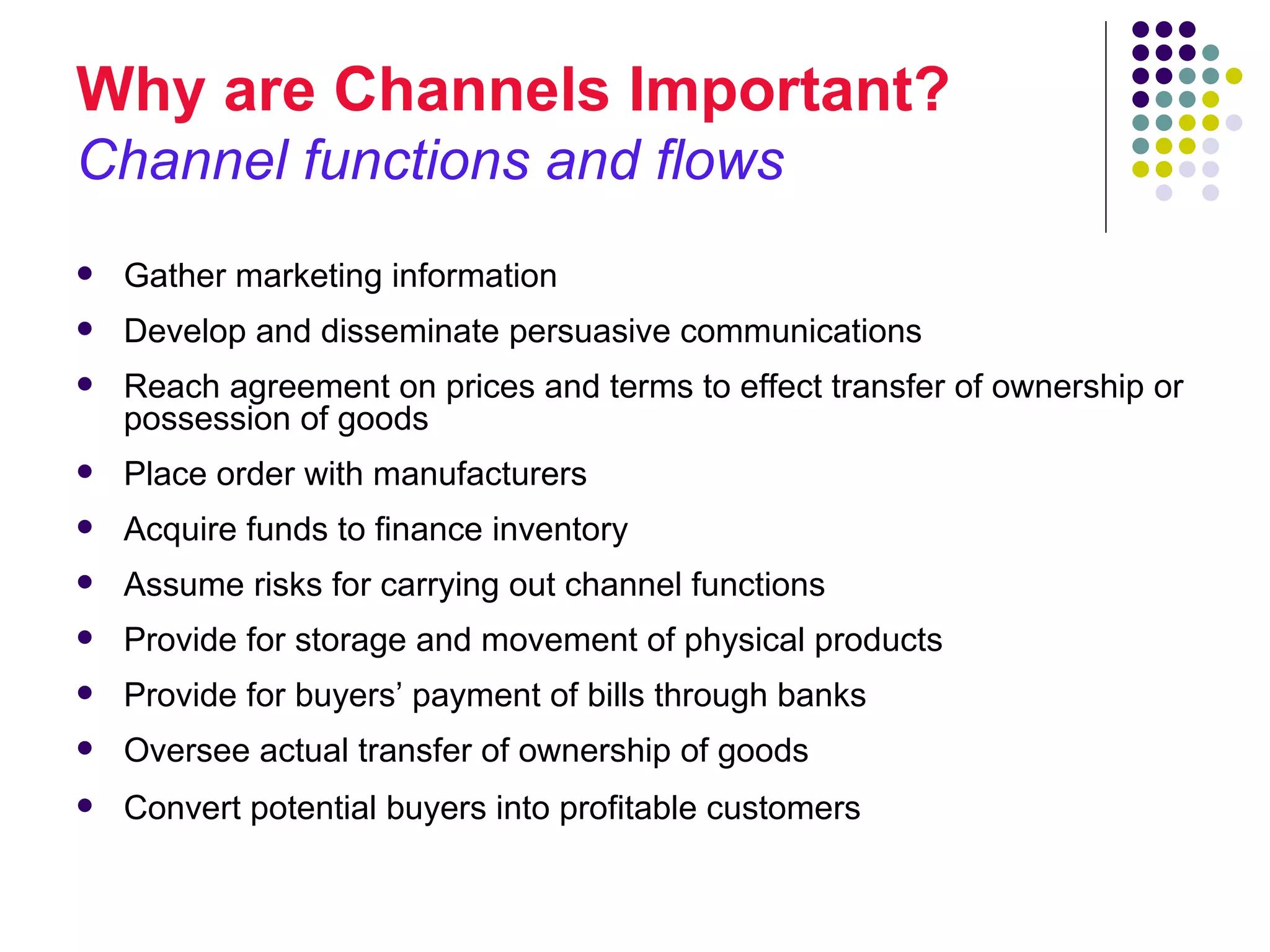 Why are Channels Important?
Channel functions and flows
   Gather marketing information
   Develop and disseminate persuasive communications
   Reach agreement on prices and terms to effect transfer of ownership or
    possession of goods
   Place order with manufacturers
   Acquire funds to finance inventory
   Assume risks for carrying out channel functions
   Provide for storage and movement of physical products
   Provide for buyers’ payment of bills through banks
   Oversee actual transfer of ownership of goods
   Convert potential buyers into profitable customers
 