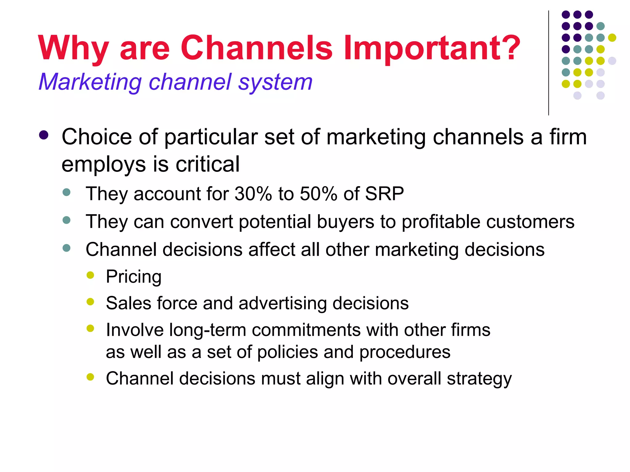Why are Channels Important?
Marketing channel system

   Choice of particular set of marketing channels a firm
    employs is critical
       They account for 30% to 50% of SRP
       They can convert potential buyers to profitable customers
       Channel decisions affect all other marketing decisions
         Pricing

         Sales force and advertising decisions

         Involve long-term commitments with other firms
          as well as a set of policies and procedures
         Channel decisions must align with overall strategy
 