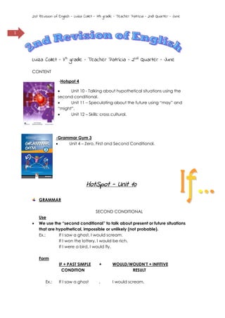 2st Revision of English - Luiza Collet - 7th grade – Teacher Patrícia – 2nd Quarter – June

1

Luiza Collet – 7th grade – Teacher Patrícia – 2Nd Quarter – June
CONTENT
-Hotspot 4

Unit 10 - Talking about hypothetical situations using the
second conditional.

Unit 11 – Speculating about the future using “may” and
“might”.

Unit 12 – Skills: cross cultural.

-Grammar Gym 3

Unit 4 – Zero, First and Second Conditional.

HotSpot - Unit 10
GRAMMAR



SECOND CONDITIONAL
Use
We use the “second conditional” to talk about present or future situations
that are hypothetical, impossible or unlikely (not probable).
Ex.:
If I saw a ghost, I would scream.
If I won the lottery, I would be rich.
If I were a bird, I would fly.
Form
IF + PAST SIMPLE
CONDITION
Ex.:

+

WOULD/WOUDN’T + INFITIVE
RESULT

If I saw a ghost

,

I would scream.

 