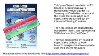 • This ‘game’ based simulation of 2nd
Round of negotiations over a
transboundary river-aquifer is a
‘learning tool’ to better understand
the issues that arise when such
negotiations are carried out by
interested Sharing Countries.
• The negotiations are conducted by
two-person teams, one representing
“HillI’stan’ and the “Valli’stan”.
• They will conduct the 2nd Round of
negotiations on how to work
towards an Agreement to cooperate
over their shared resources
This power point can be downloaded from https://www.practicalhydrogeology.co.uk/
 