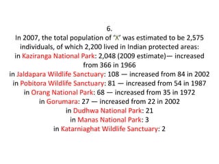 6.
  In 2007, the total population of ‘X’ was estimated to be 2,575
    individuals, of which 2,200 lived in Indian protected areas:
  in Kaziranga National Park: 2,048 (2009 estimate)— increased
                          from 366 in 1966
in Jaldapara Wildlife Sanctuary: 108 — increased from 84 in 2002
 in Pobitora Wildlife Sanctuary: 81 — increased from 54 in 1987
      in Orang National Park: 68 — increased from 35 in 1972
           in Gorumara: 27 — increased from 22 in 2002
                    in Dudhwa National Park: 21
                      in Manas National Park: 3
                in Katarniaghat Wildlife Sanctuary: 2
 