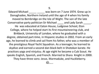 9.
   Edward Michael _____ _____ was born on 7 June 1974. Grew up in
    Donaghadee, Northern Ireland until the age of 4 when his family
     moved to Bembridge on the Isle of Wight. The son of the late
  Conservative party politician Sir Michael ____ and Lady Sarah _____.
        He was educated at Eaton House, Ludgrove School, Eton
    College, where he helped start its first mountaineering club, and
       Birkbeck, University of London, where he graduated with a
 degree, obtained part-time, in Hispanic studies in 2002. From an early
age, he learned to climb and sail from his father, who was a member of
   the prestigious Royal Yacht Squadron. As a teenager, he learned to
   skydive and earned a second dan black belt in Shotokan karate. He
  practices yoga and ninjutsu. At age eight he became a Cub Scout. He
 speaks English, Spanish, and French. Married to Shara Knight in 2000.
      They have three sons: Jesse, Marmaduke, and Huckleberry.
                                ID…..
 
