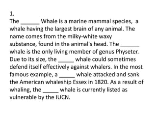 1.
The ______ Whale is a marine mammal species, a
whale having the largest brain of any animal. The
name comes from the milky-white waxy
substance, found in the animal's head. The ______
whale is the only living member of genus Physeter.
Due to its size, the _____ whale could sometimes
defend itself effectively against whalers. In the most
famous example, a _____ whale attacked and sank
the American whaleship Essex in 1820. As a result of
whaling, the _____ whale is currently listed as
vulnerable by the IUCN.
 