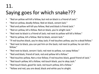 11.
Saying goes for which snake???
•   "Red on yellow will kill a fellow, but red on black is a friend of Jack."
•   "Red on yellow, deadly fellow; Red on black, venom lack."
•   "Red and yellow will kill you fellow; Red and black is friend Jack."
•   "Red on yellow, kill a fellow. Red on black, you're alright Jack."
•   "Red next to black is a friend of Jack; red next to yellow will kill a fellow."
•   "Red to yellow, kill a fellow. Red to black, venom lack."
•   "If red touches black, you're okay Jack; if red touches yellow, you're a dead fellow."
•   "Red next to black, you can pat him on the back; red next to yellow, he can kill a
    fellow."
•   "Red next to black, venom I lack; red next to yellow, run away fellow."
•   "Red and black, friend of Jack; red and yellow kill a fellow."
•   "Red touches yellow, Not a nice fellow; if red touches black, good friend of Jack."
•   "Red touch yellow, kill a fellow; red touch black, you're okay Jack."
•   "Red touch black, good for Jack; red touch yellow, kill a fellow."
•   "Yellow and red, you are dead; black and white you're alright.
 