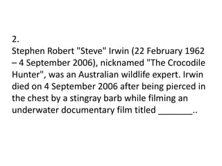 2.
Stephen Robert "Steve" Irwin (22 February 1962
– 4 September 2006), nicknamed "The Crocodile
Hunter", was an Australian wildlife expert. Irwin
died on 4 September 2006 after being pierced in
the chest by a stingray barb while filming an
underwater documentary film titled _______..
 