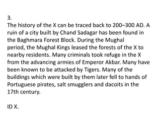 3.
The history of the X can be traced back to 200–300 AD. A
ruin of a city built by Chand Sadagar has been found in
the Baghmara Forest Block. During the Mughal
period, the Mughal Kings leased the forests of the X to
nearby residents. Many criminals took refuge in the X
from the advancing armies of Emperor Akbar. Many have
been known to be attacked by Tigers. Many of the
buildings which were built by them later fell to hands of
Portuguese pirates, salt smugglers and dacoits in the
17th century.

ID X.
 