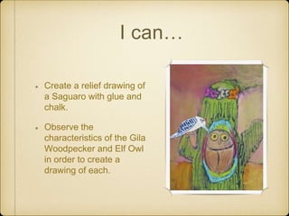 I can…
Create a relief drawing of
a Saguaro with glue and
chalk.
Observe the
characteristics of the Gila
Woodpecker and Elf Owl
in order to create a
drawing of each.
 