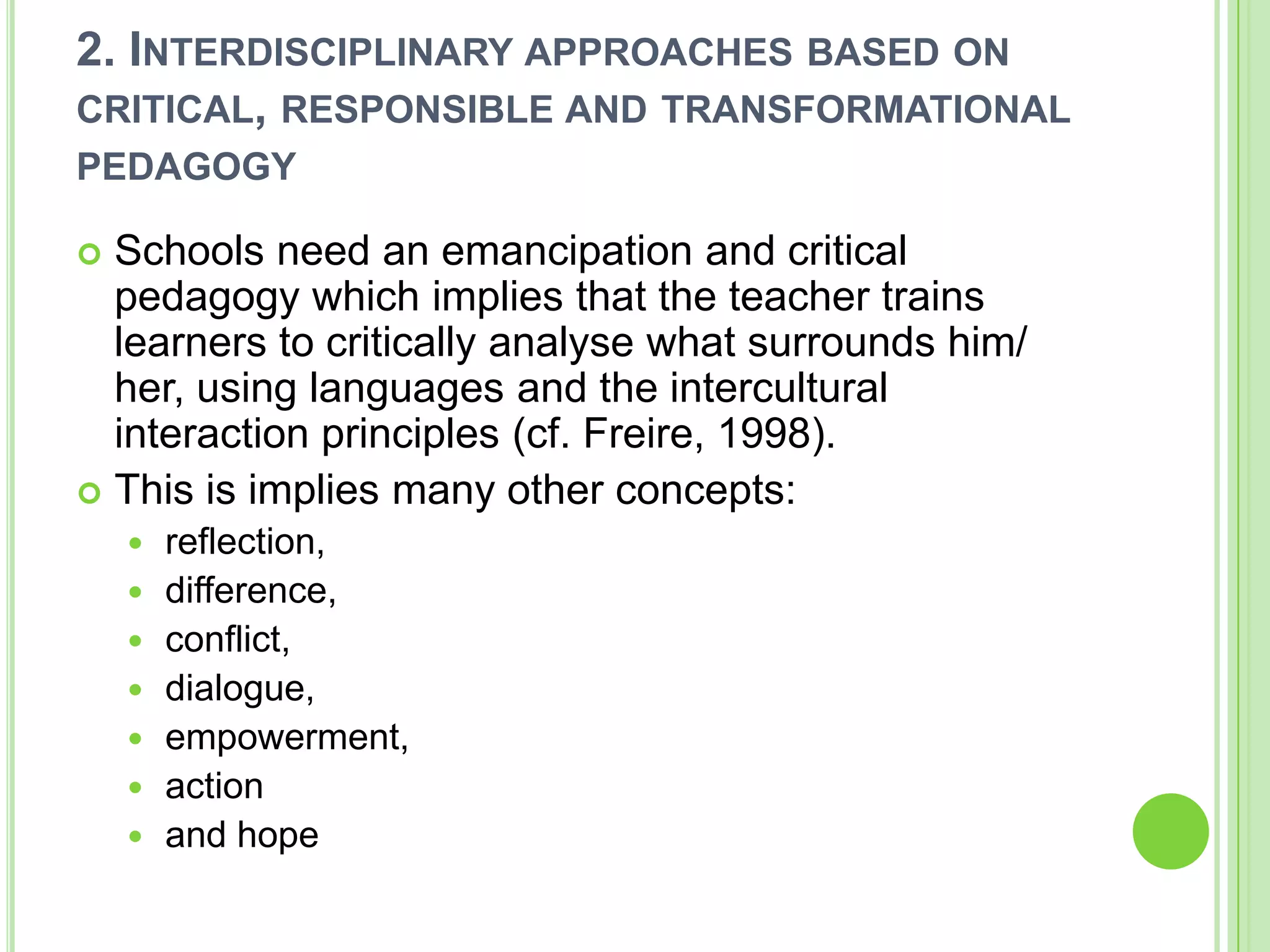 2. Interdisciplinary approaches based on critical, responsible and transformational pedagogySchools need an emancipation and critical pedagogy which implies that the teacher trains learners to critically analyse what surrounds him/ her, using languages and the intercultural interaction principles (cf. Freire, 1998).This is implies many other concepts:reflection, difference, conflict, dialogue, empowerment, action and hope
