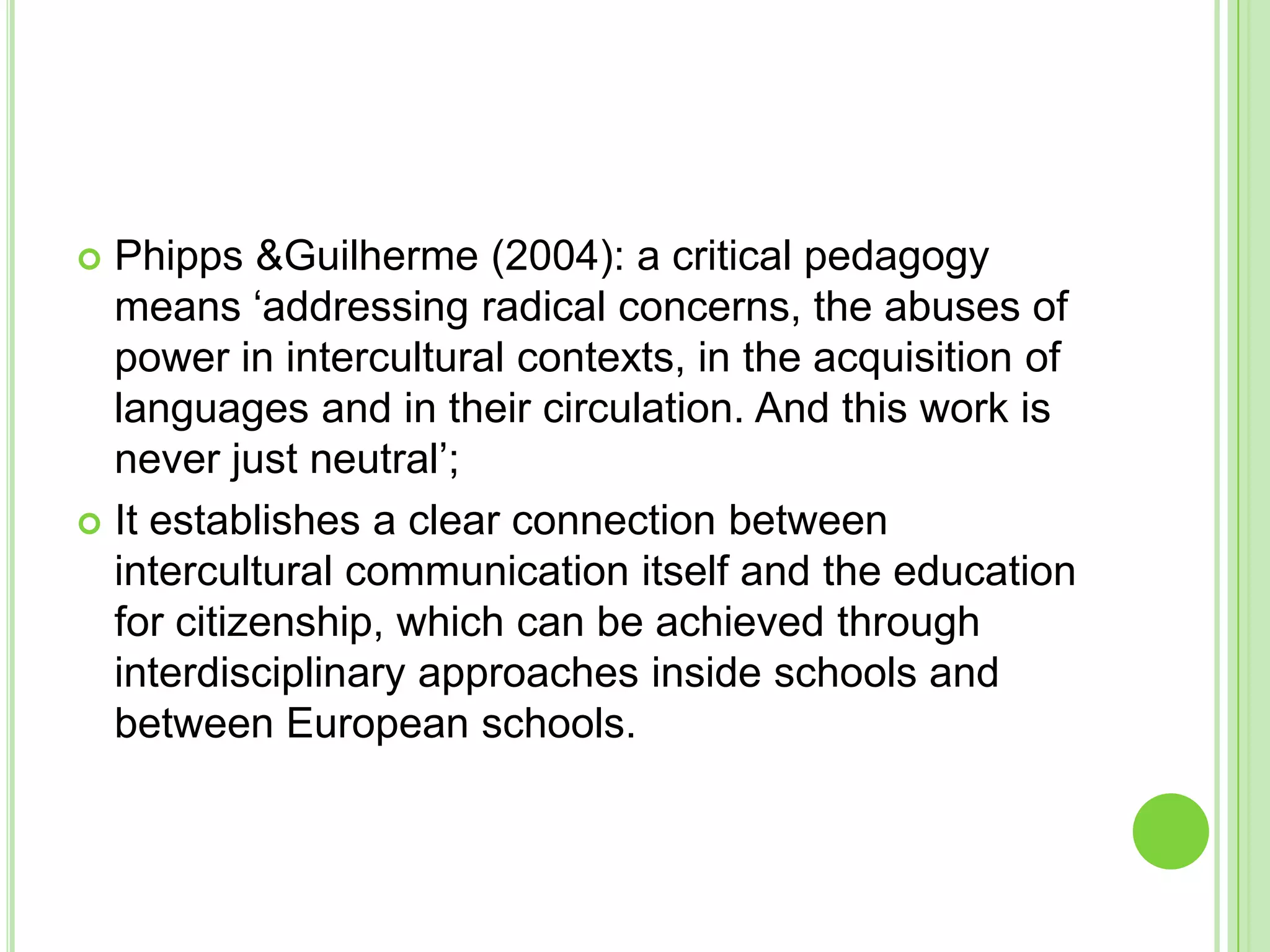 Phipps & Guilherme (2004): a critical pedagogy means ‘addressing radical concerns, the abuses of power in intercultural contexts, in the acquisition of languages and in their circulation. And this work is never just neutral’;It establishes a clear connection between intercultural communication itself and the education for citizenship, which can be achieved through interdisciplinary approaches inside schools and between European schools.