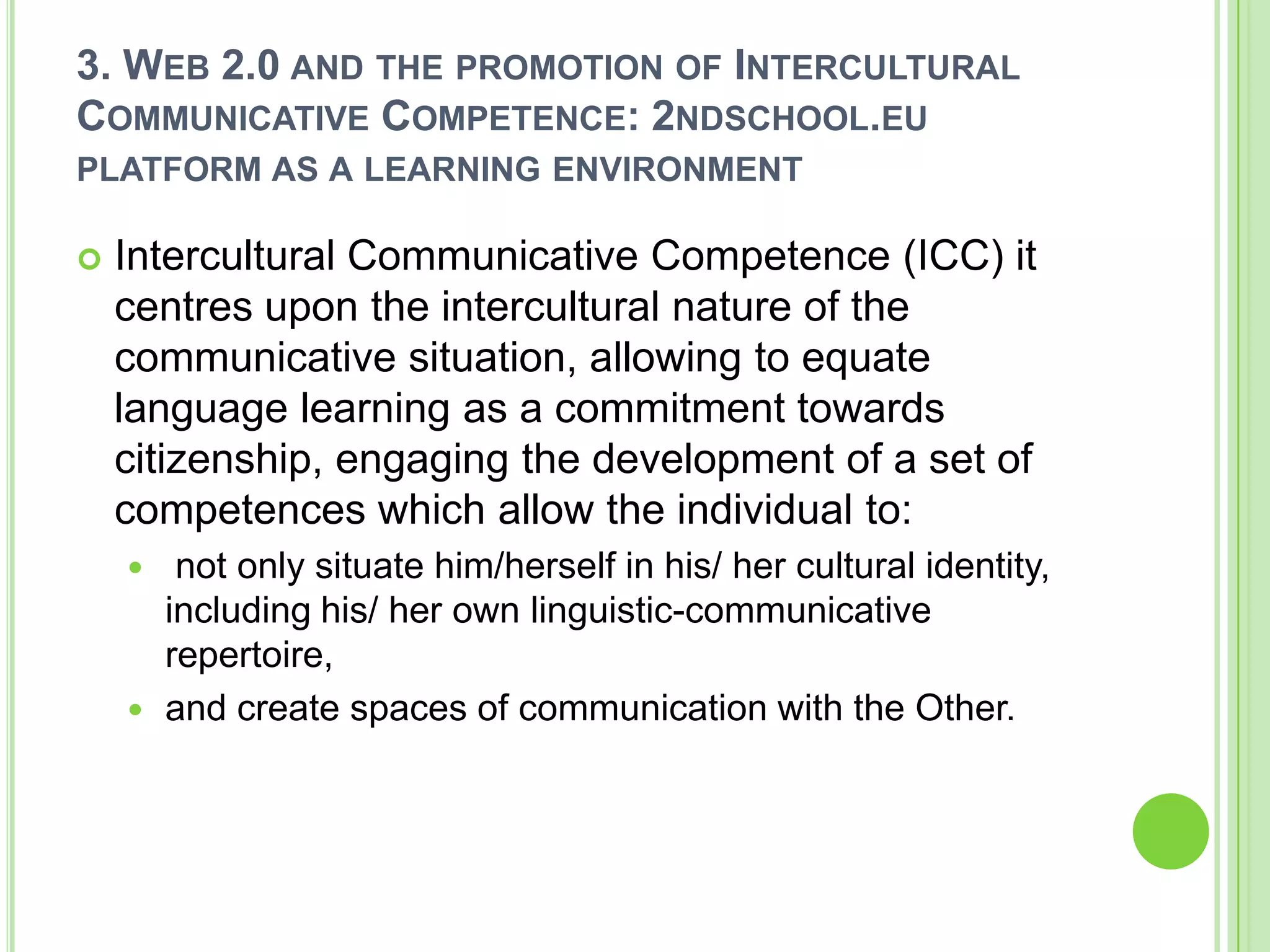 3. Web 2.0 and the promotion of Intercultural Communicative Competence: 2ndschool.eu platform as a learning environmentIntercultural Communicative Competence (ICC) it centres upon the intercultural nature of the communicative situation, allowing to equate language learning as a commitment towards citizenship, engaging the development of a set of competences which allow the individual to: not only situate him/herself in his/ her cultural identity, including his/ her own linguistic-communicative repertoire, and create spaces of communication with the Other. 