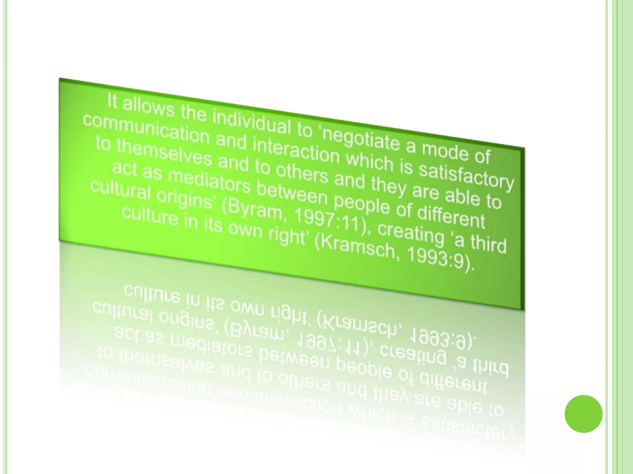 	It allows the individual to ‘negotiate a mode of communication and interaction which is satisfactory to themselves and to others and they are able to act as mediators between people of different cultural origins’ (Byram, 1997:11), creating ‘a third culture in its own right’ (Kramsch, 1993:9). 