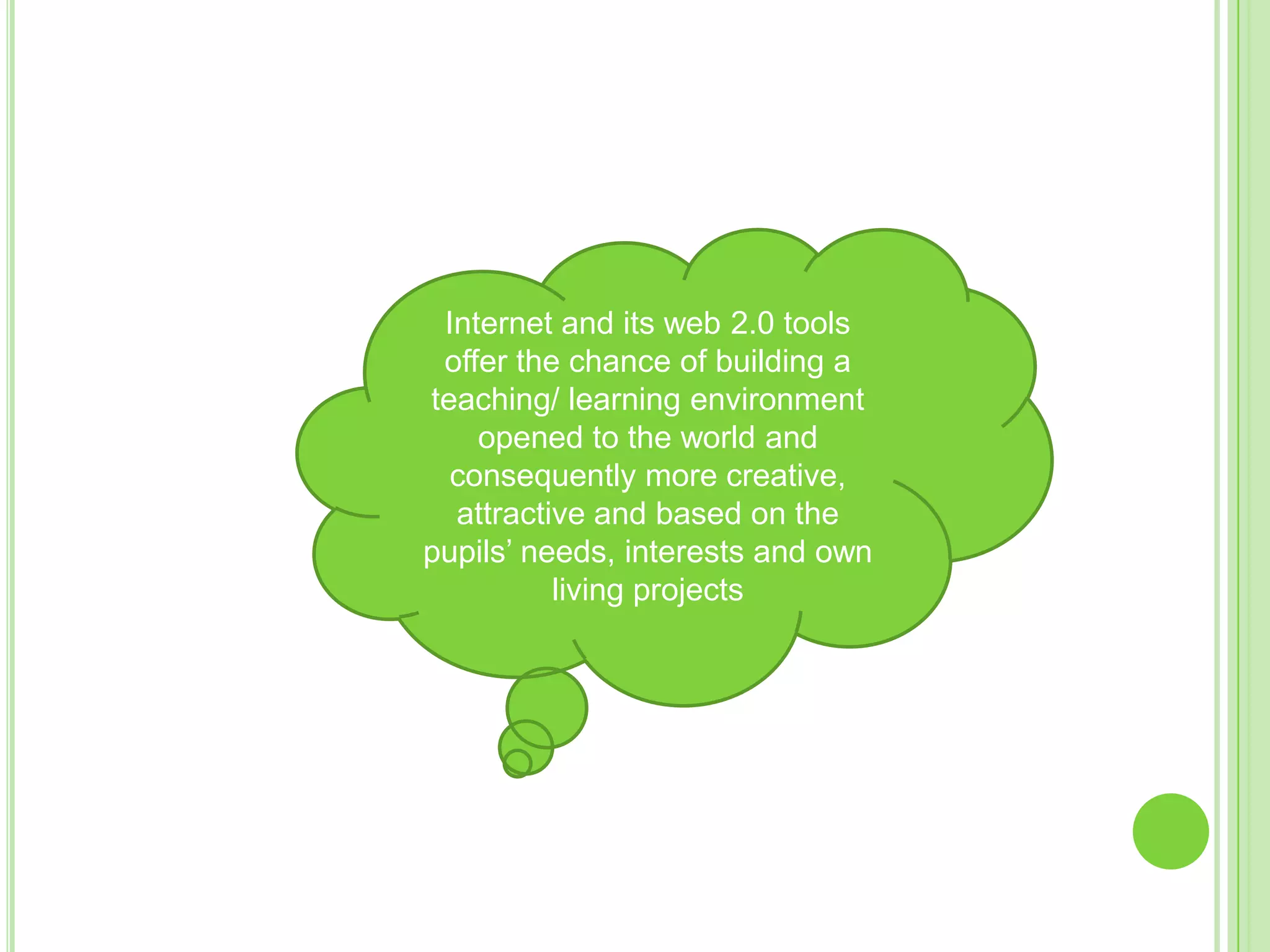 Internet and its web 2.0 tools offer the chance of building a teaching/ learning environment opened to the world and consequently more creative, attractive and based on the pupils’ needs, interests and own living projects