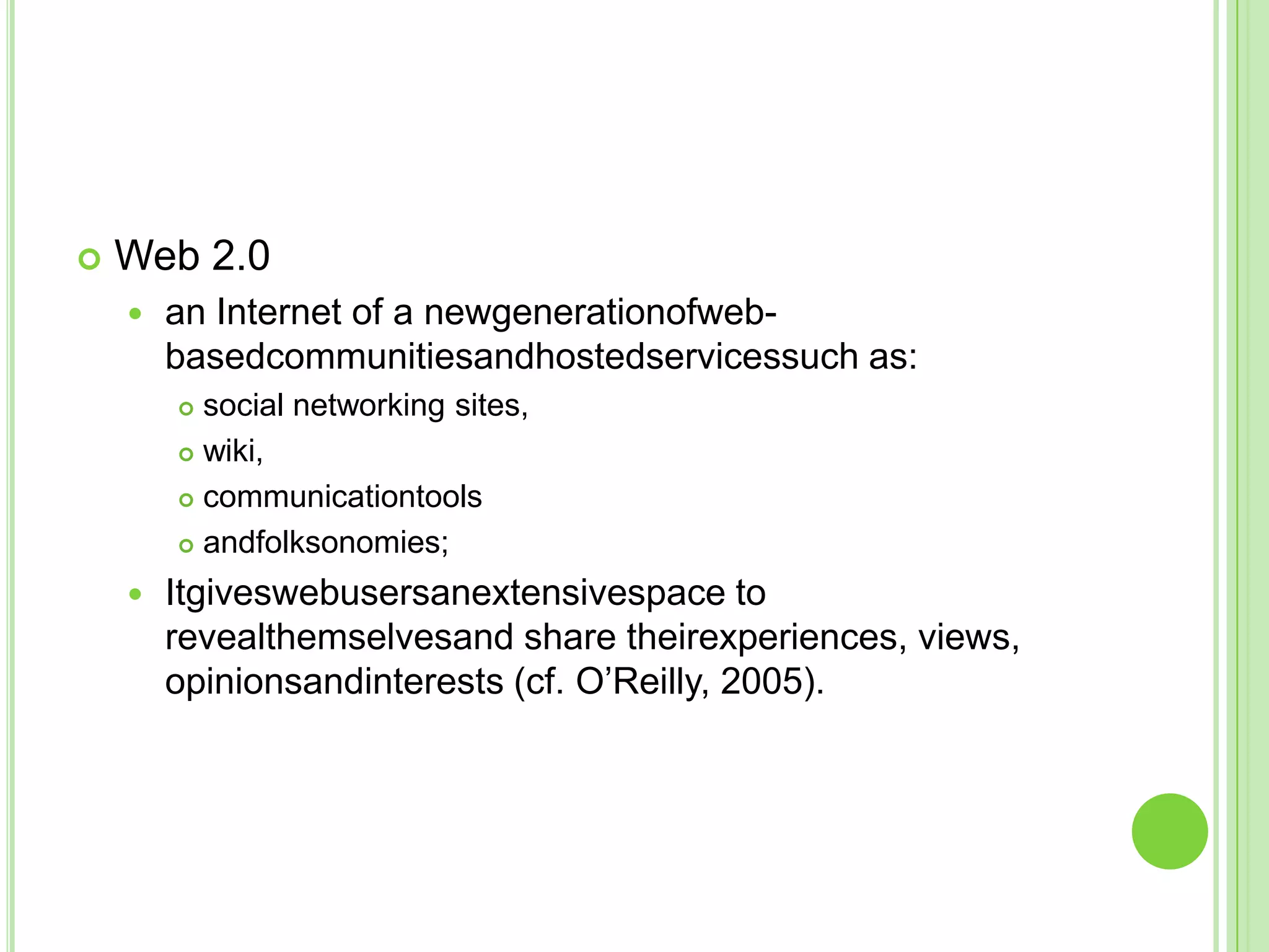 Web 2.0an Internet of a newgenerationofweb-basedcommunitiesandhostedservicessuch as:social networking sites, wiki,communicationtoolsandfolksonomies;Itgiveswebusersanextensivespace to revealthemselvesand share theirexperiences, views, opinionsandinterests (cf. O’Reilly, 2005).