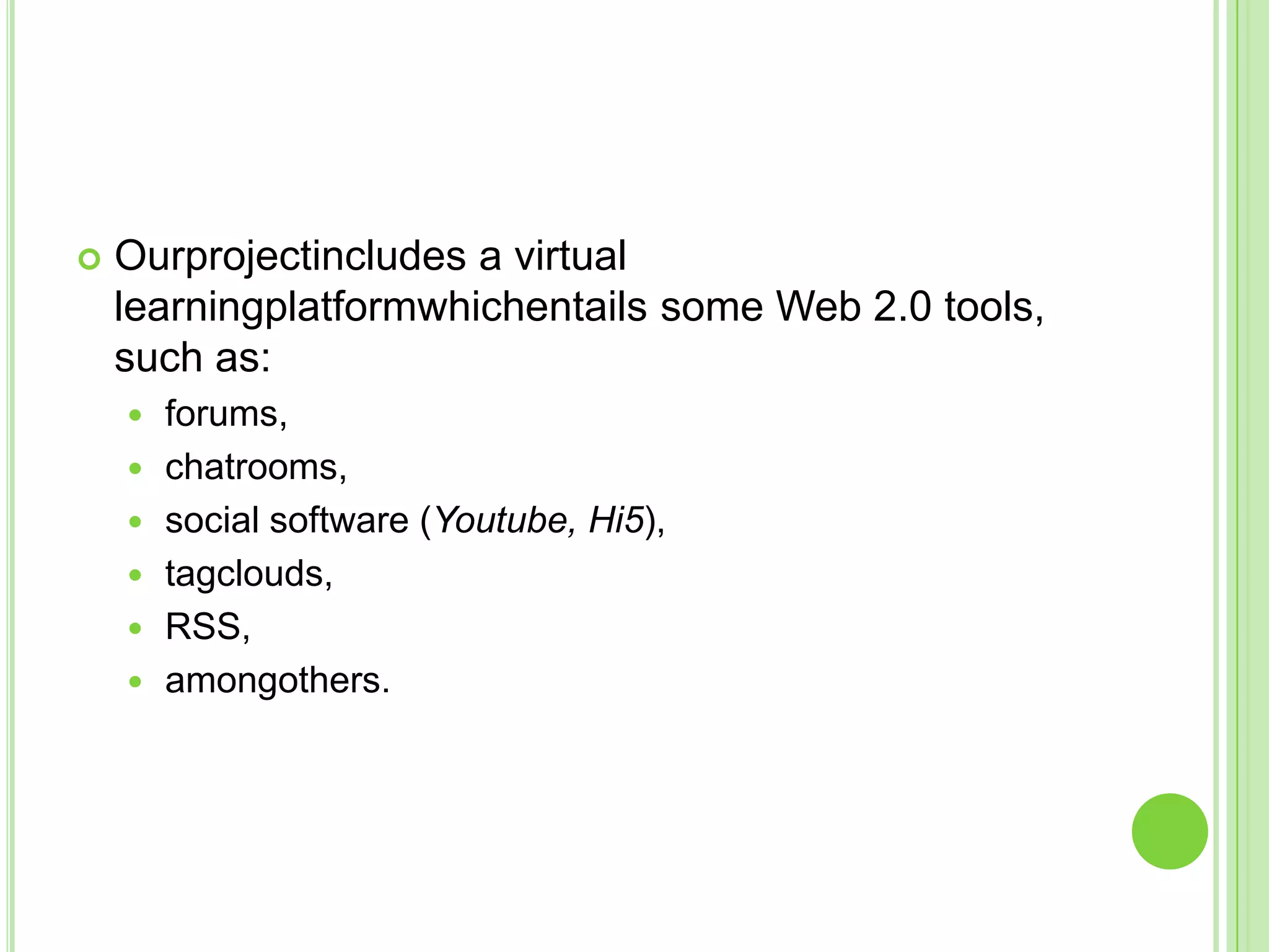 Ourprojectincludes a virtual learningplatformwhichentails some Web 2.0 tools, such as:forums, chatrooms, social software (Youtube, Hi5), tagclouds, RSS, amongothers.