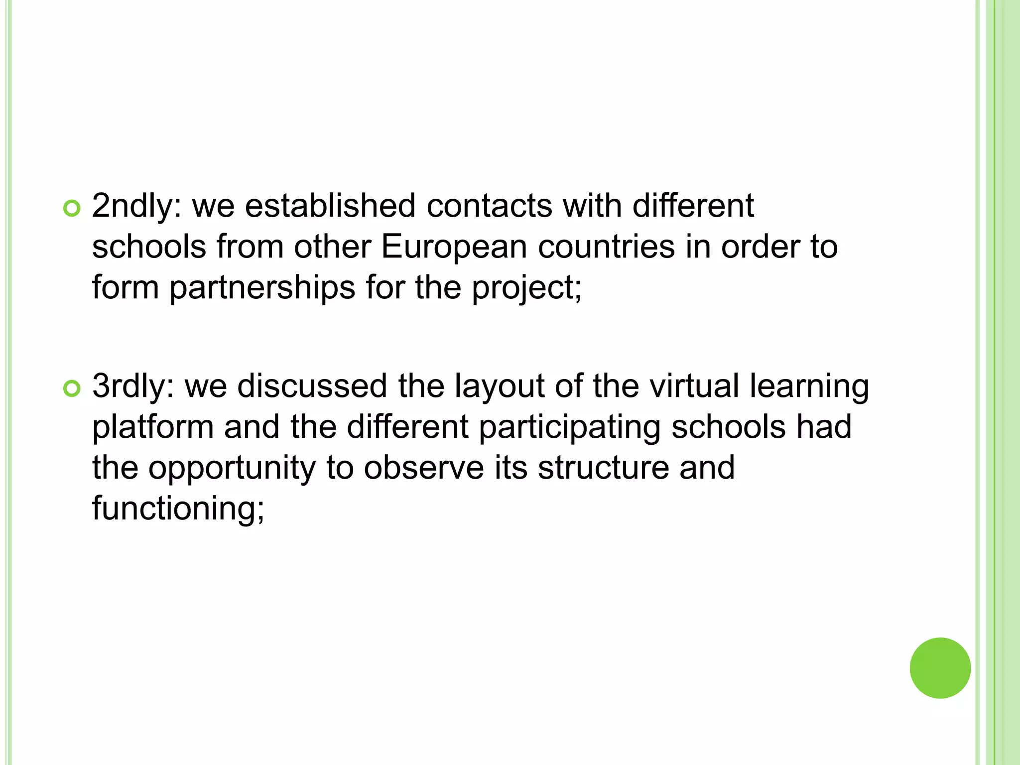 2ndly: we established contacts with different schools from other European countries in order to form partnerships for the project;3rdly: we discussed the layout of the virtual learning platform and the different participating schools had the opportunity to observe its structure and functioning;