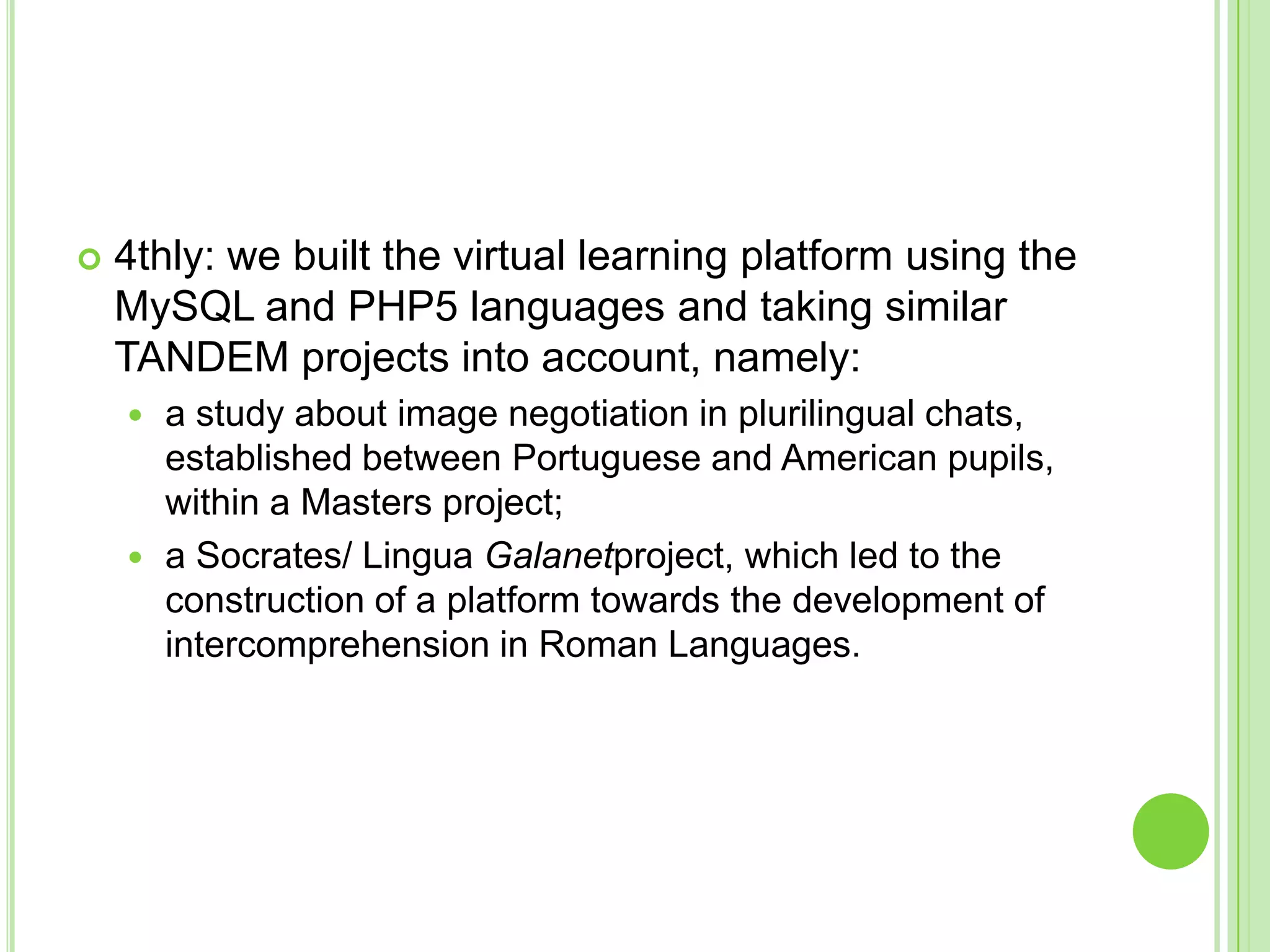 4thly: we built the virtual learning platform using the MySQL and PHP5 languages and taking similar TANDEM projects into account, namely: a study about image negotiation in plurilingual chats, established between Portuguese and American pupils, within a Masters project; a Socrates/ Lingua Galanetproject, which led to the construction of a platform towards the development of intercomprehension in Roman Languages.