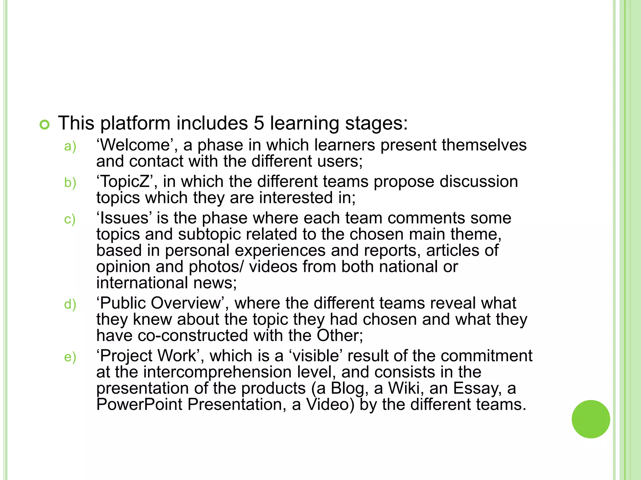 This platform includes 5 learning stages:‘Welcome’, a phase in which learners present themselves and contact with the different users;‘TopicZ’, in which the different teams propose discussion topics which they are interested in;‘Issues’ is the phase where each team comments some topics and subtopic related to the chosen main theme, based in personal experiences and reports, articles of opinion and photos/ videos from both national or international news;‘Public Overview’, where the different teams reveal what they knew about the topic they had chosen and what they have co-constructed with the Other;‘Project Work’, which is a ‘visible’ result of the commitment at the intercomprehension level, and consists in the presentation of the products (a Blog, a Wiki, an Essay, a PowerPoint Presentation, a Video) by the different teams. 