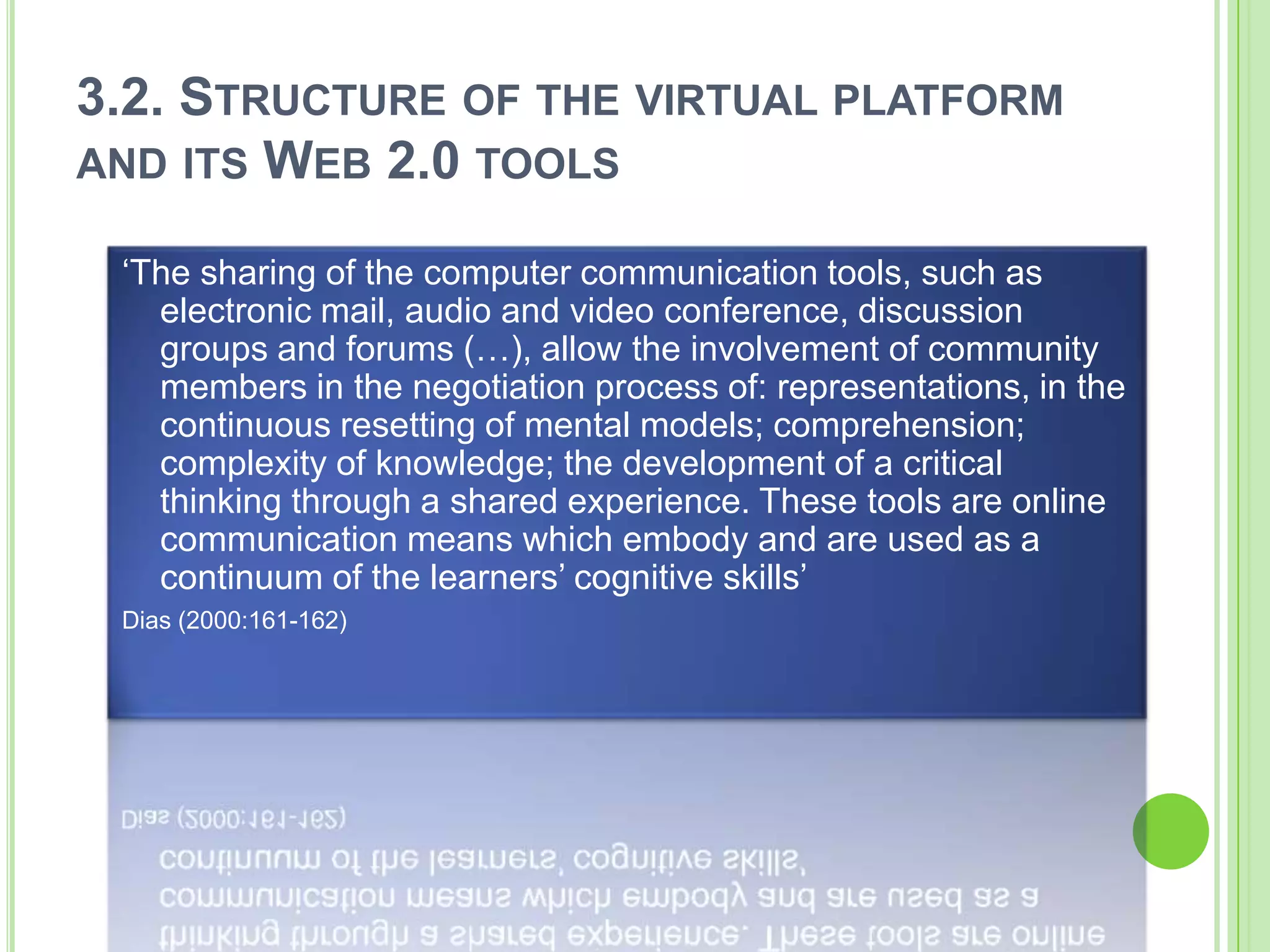 3.2. Structure of the virtual platform and its Web 2.0 tools‘The sharing of the computer communication tools, such as electronic mail, audio and video conference, discussion groups and forums (…), allow the involvement of community members in the negotiation process of: representations, in the continuous resetting of mental models; comprehension; complexity of knowledge; the development of a critical thinking through a shared experience. These tools are online communication means which embody and are used as a continuum of the learners’ cognitive skills’ Dias (2000:161-162)