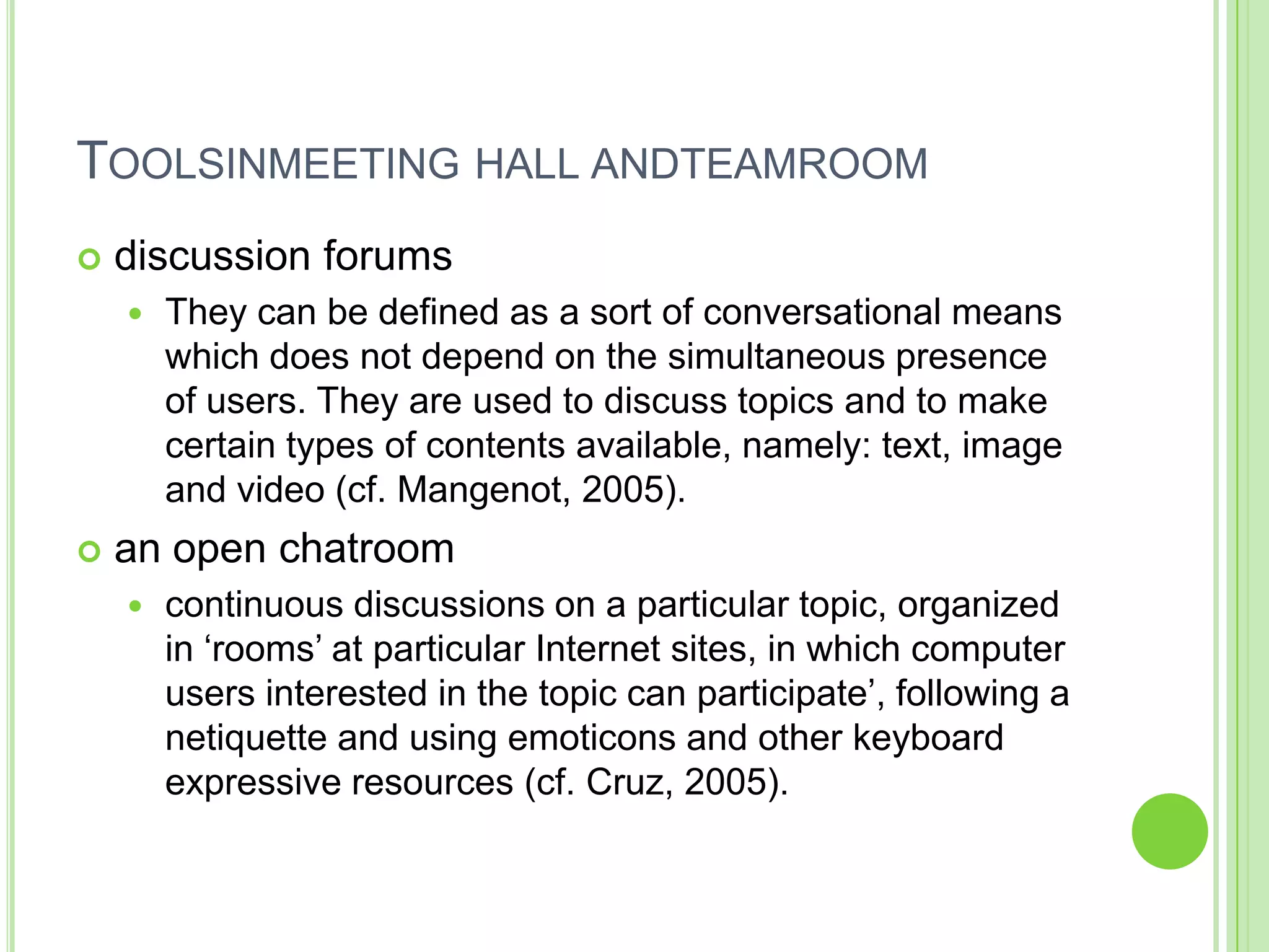 Toolsinmeeting hall andteamroomdiscussion forumsThey can be defined as a sort of conversational means which does not depend on the simultaneous presence of users. They are used to discuss topics and to make certain types of contents available, namely: text, image and video (cf. Mangenot, 2005).an open chatroomcontinuous discussions on a particular topic, organized in ‘rooms’ at particular Internet sites, in which computer users interested in the topic can participate’, following a netiquette and using emoticons and other keyboard expressive resources (cf. Cruz, 2005).