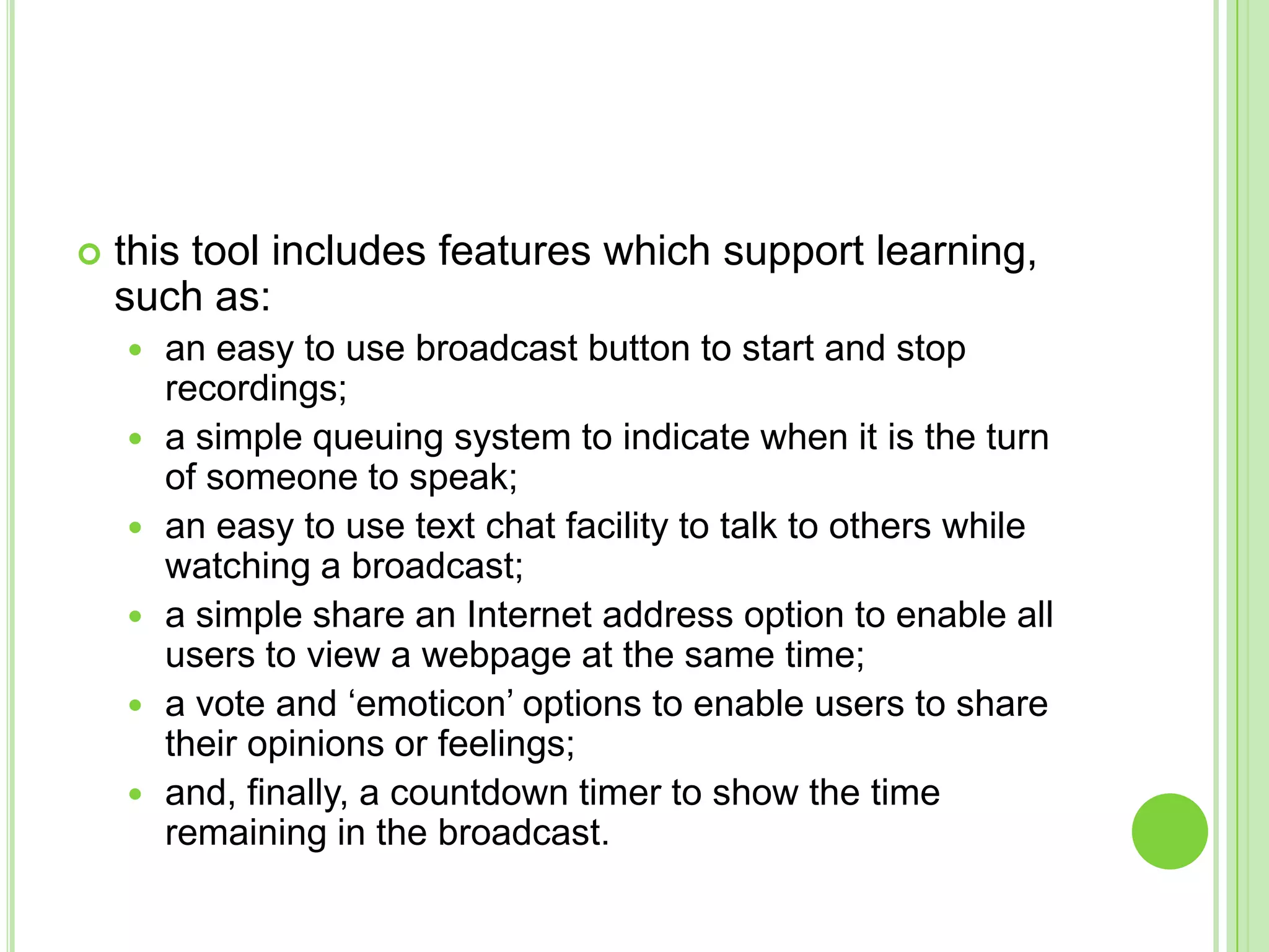 this tool includes features which support learning, such as: an easy to use broadcast button to start and stop recordings; a simple queuing system to indicate when it is the turn of someone to speak; an easy to use text chat facility to talk to others while watching a broadcast; a simple share an Internet address option to enable all users to view a webpage at the same time; a vote and ‘emoticon’ options to enable users to share their opinions or feelings; and, finally, a countdown timer to show the time remaining in the broadcast.