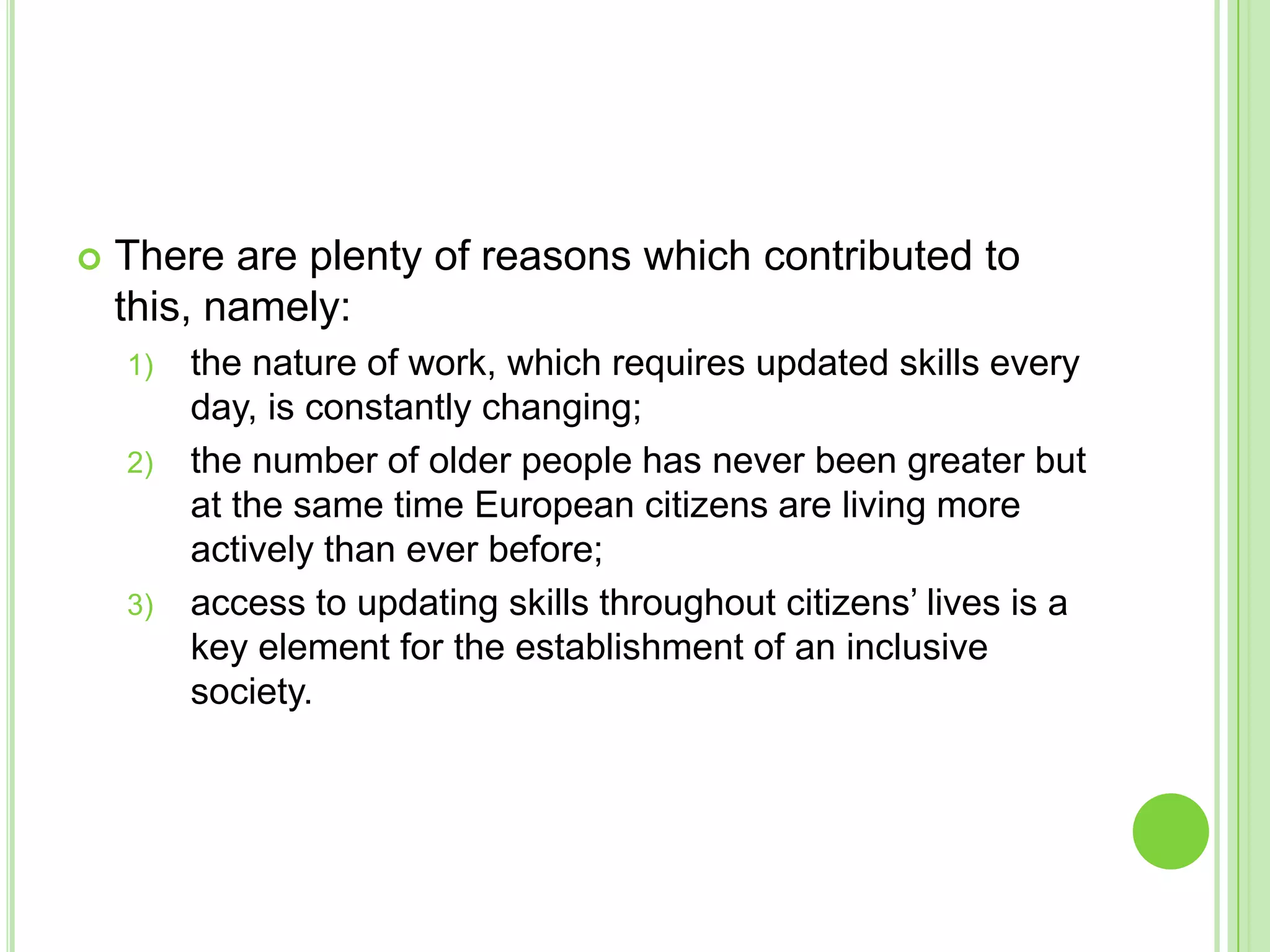 There are plenty of reasons which contributed to this, namely:the nature of work, which requires updated skills every day, is constantly changing;the number of older people has never been greater but at the same time European citizens are living more actively than ever before;access to updating skills throughout citizens’ lives is a key element for the establishment of an inclusive society.