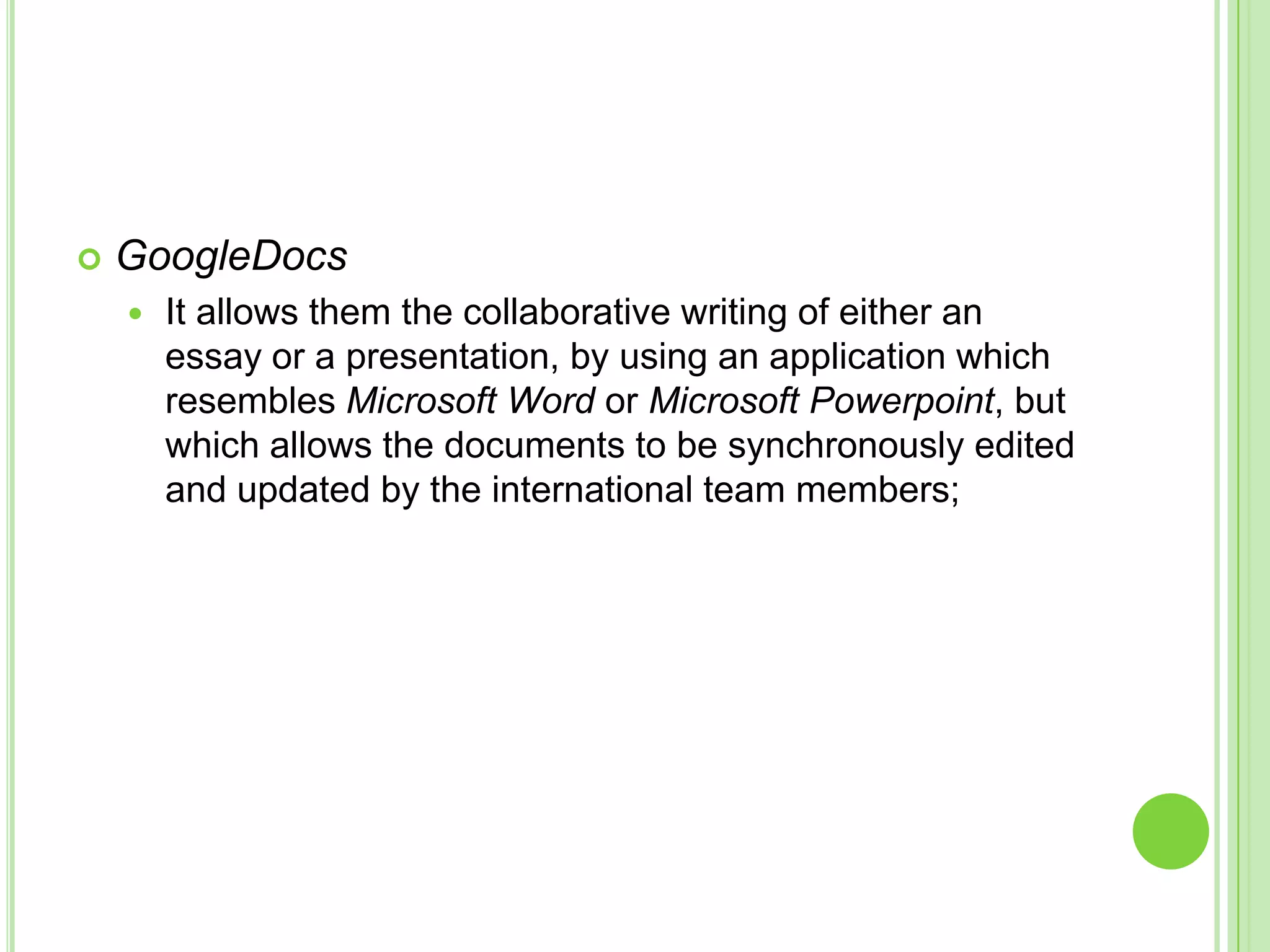 GoogleDocsIt allows them the collaborative writing of either an essay or a presentation, by using an application which resembles Microsoft Word or Microsoft Powerpoint, but which allows the documents to be synchronously edited and updated by the international team members;