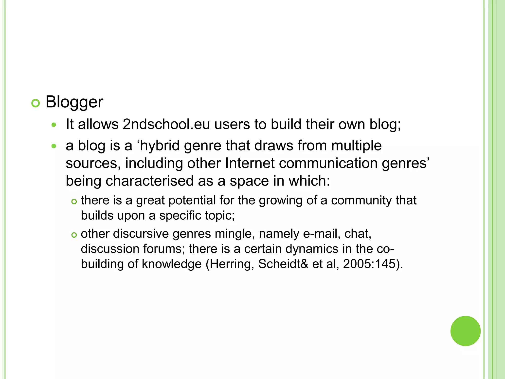 BloggerIt allows 2ndschool.eu users to build their own blog;a blog is a ‘hybrid genre that draws from multiple sources, including other Internet communication genres’ being characterised as a space in which: there is a great potential for the growing of a community that builds upon a specific topic; other discursive genres mingle, namely e-mail, chat, discussion forums; there is a certain dynamics in the co-building of knowledge (Herring, Scheidt & et al, 2005:145).