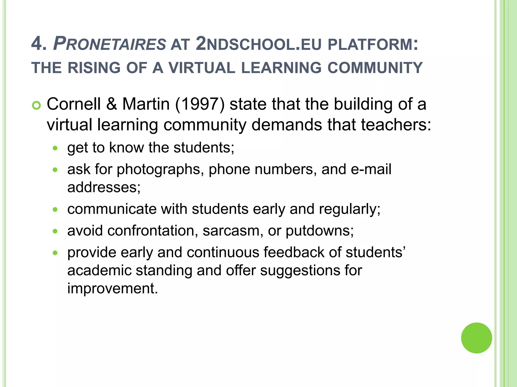 4. Pronetaires at 2ndschool.eu platform: the rising of a virtual learning communityCornell & Martin (1997) state that the building of a virtual learning community demands that teachers:get to know the students;ask for photographs, phone numbers, and e-mail addresses;communicate with students early and regularly;avoid confrontation, sarcasm, or putdowns;provide early and continuous feedback of students’ academic standing and offer suggestions for improvement.