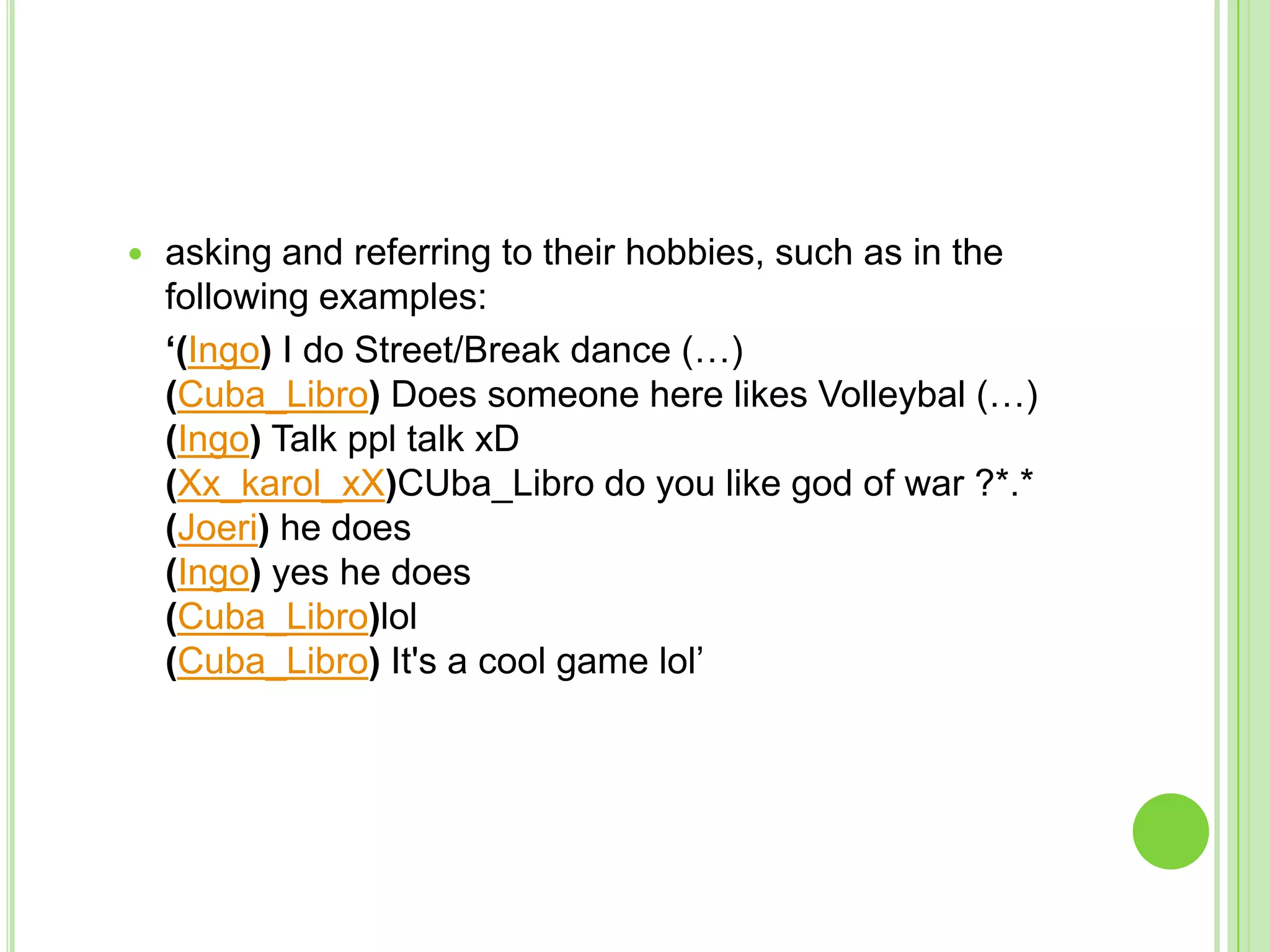 asking and referring to their hobbies, such as in the following examples:	‘(Ingo) I do Street/Break dance (…)(Cuba_Libro) Does someone here likes Volleybal (…)(Ingo) Talk ppl talk xD(Xx_karol_xX)CUba_Libro do you like god of war ?*.*(Joeri) he does(Ingo) yes he does(Cuba_Libro)lol(Cuba_Libro) It's a cool game lol’