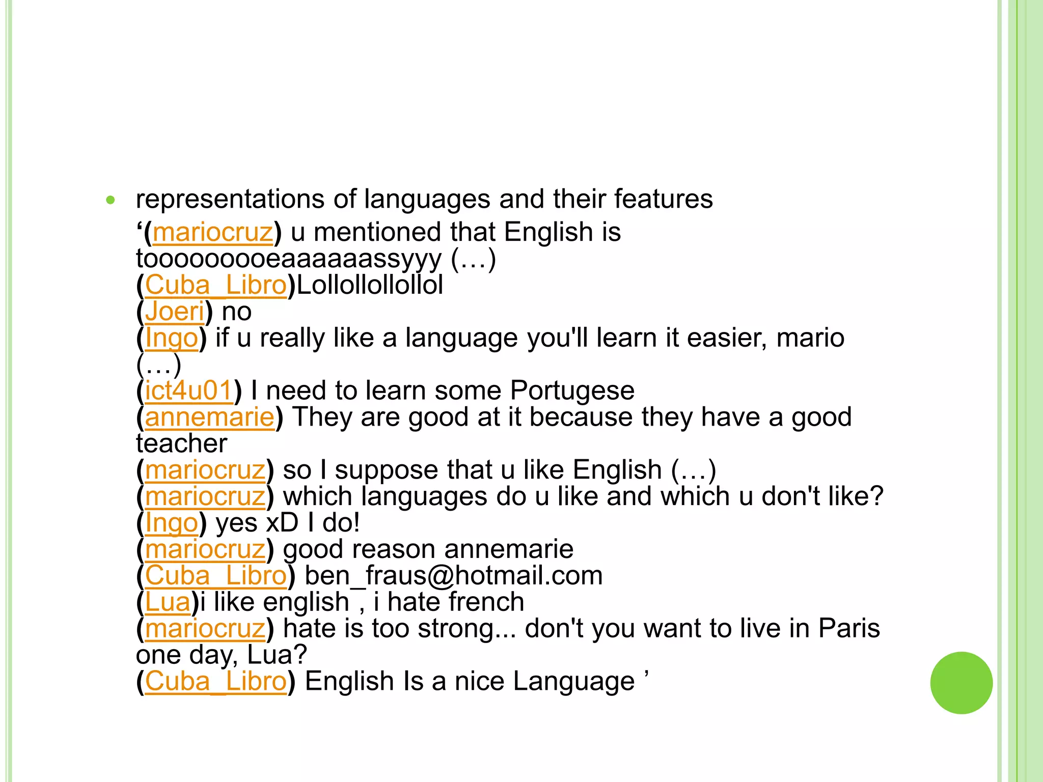 representations of languages and their features	‘(mariocruz) u mentioned that English is tooooooooeaaaaaassyyy (…)(Cuba_Libro)Lollollollollol(Joeri) no(Ingo) if u really like a language you'll learn it easier, mario (…)(ict4u01) I need to learn some Portugese(annemarie) They are good at it because they have a good teacher (mariocruz) so I suppose that u like English (…)(mariocruz) which languages do u like and which u don't like?(Ingo) yes xD I do!(mariocruz) good reason annemarie(Cuba_Libro) ben_fraus@hotmail.com (Lua)i like english , i hate french(mariocruz) hate is too strong... don't you want to live in Paris one day, Lua?(Cuba_Libro) English Is a nice Language ’