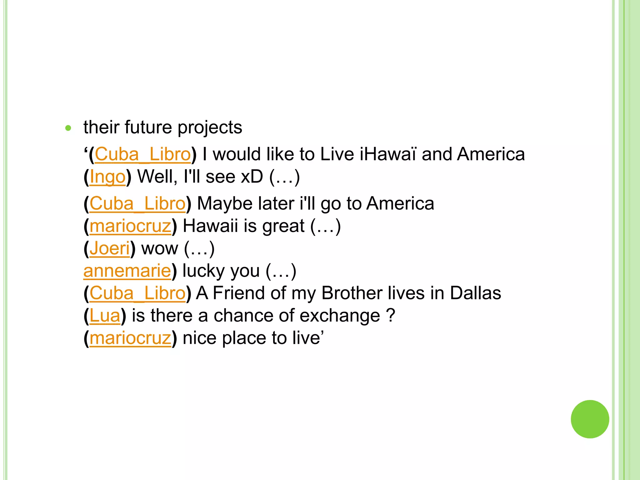 their future projects	‘(Cuba_Libro) I would like to Live iHawaï and America(Ingo) Well, I'll see xD (…)	(Cuba_Libro) Maybe later i'll go to America(mariocruz) Hawaii is great (…)(Joeri) wow (…)annemarie) lucky you (…)(Cuba_Libro) A Friend of my Brother lives in Dallas(Lua) is there a chance of exchange ? (mariocruz) nice place to live’