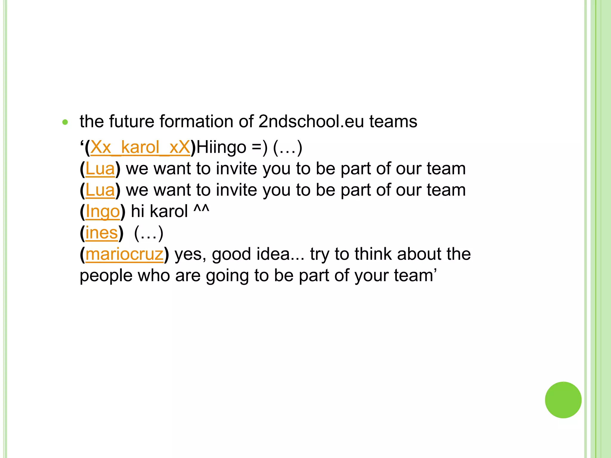 the future formation of 2ndschool.eu teams	‘(Xx_karol_xX)Hiingo =) (…)(Lua) we want to invite you to be part of our team(Lua) we want to invite you to be part of our team(Ingo) hi karol ^^(ines)  (…)(mariocruz) yes, good idea... try to think about the people who are going to be part of your team’