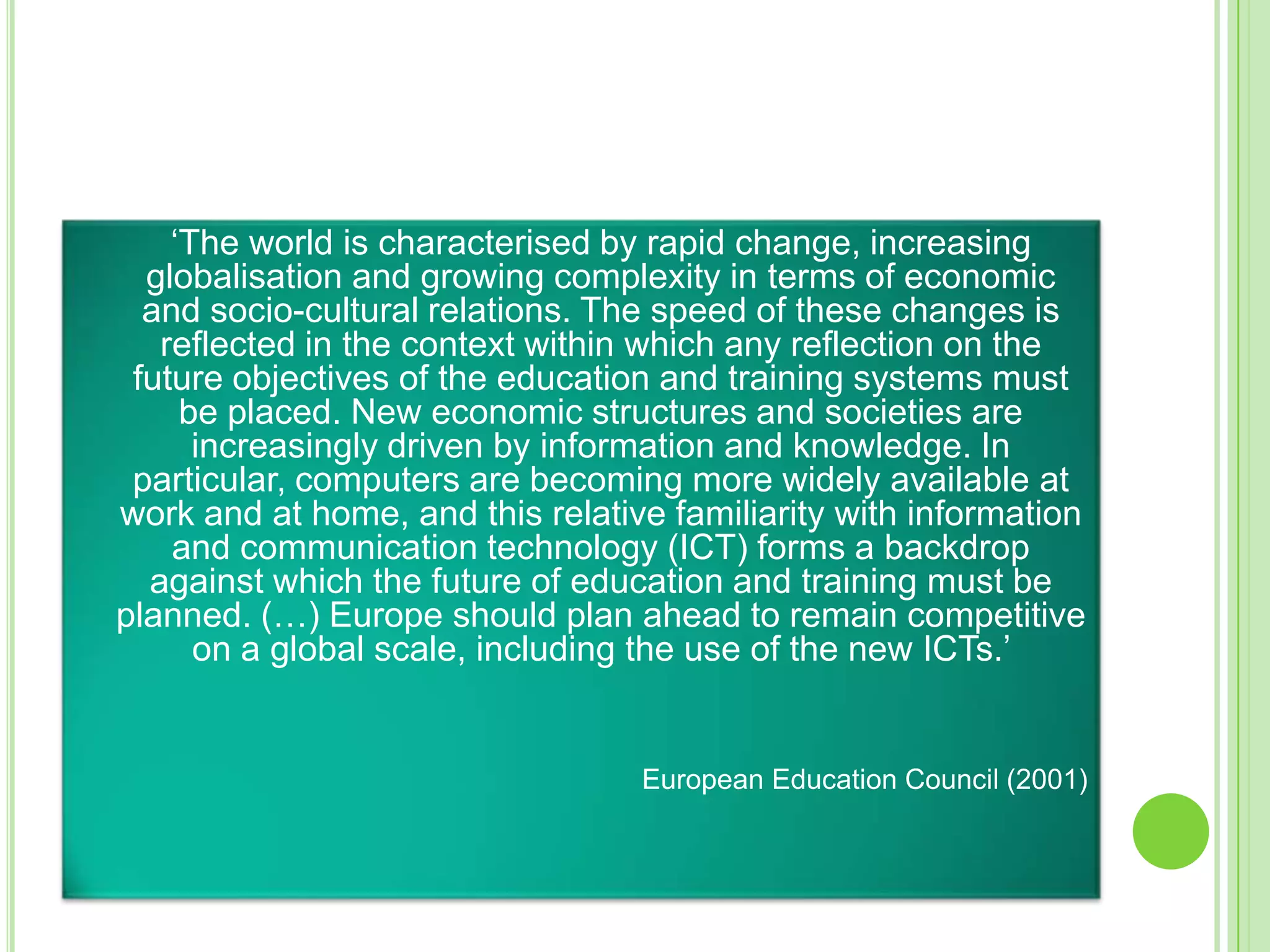 	‘The world is characterised by rapid change, increasing globalisation and growing complexity in terms of economic and socio-cultural relations. The speed of these changes is reflected in the context within which any reflection on the future objectives of the education and training systems must be placed. New economic structures and societies are increasingly driven by information and knowledge. In particular, computers are becoming more widely available at work and at home, and this relative familiarity with information and communication technology (ICT) forms a backdrop against which the future of education and training must be planned. (…) Europe should plan ahead to remain competitive on a global scale, including the use of the new ICTs.’ European Education Council (2001) 