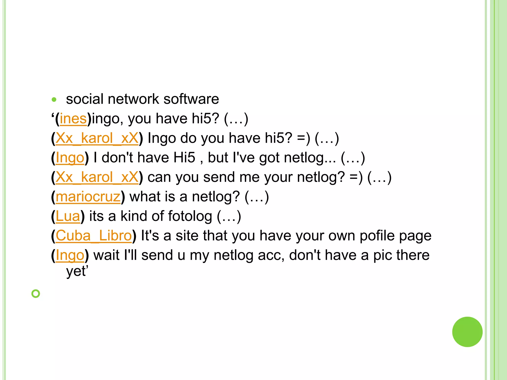 social network software‘(ines)ingo, you have hi5? (…)(Xx_karol_xX) Ingo do you have hi5? =) (…)(Ingo) I don't have Hi5 , but I've got netlog... (…)(Xx_karol_xX) can you send me your netlog? =) (…)(mariocruz) what is a netlog? (…)(Lua) its a kind of fotolog (…)(Cuba_Libro) It's a site that you have your own pofile page(Ingo) wait I'll send u my netlog acc, don't have a pic there yet’