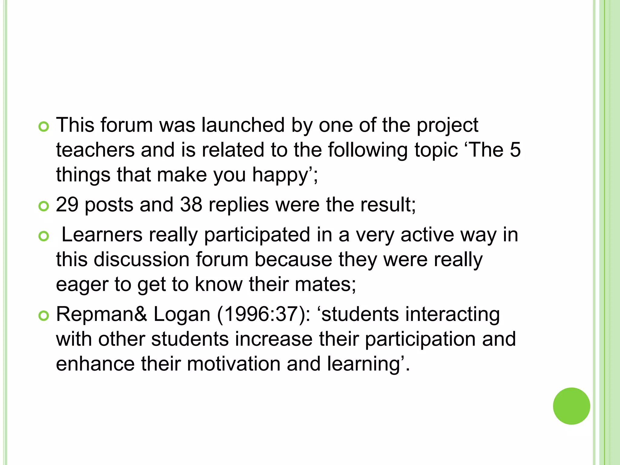 This forum was launched by one of the project teachers and is related to the following topic ‘The 5 things that make you happy’;29 posts and 38 replies were the result; Learners really participated in a very active way in this discussion forum because they were really eager to get to know their mates;Repman & Logan (1996:37): ‘students interacting with other students increase their participation and enhance their motivation and learning’. 