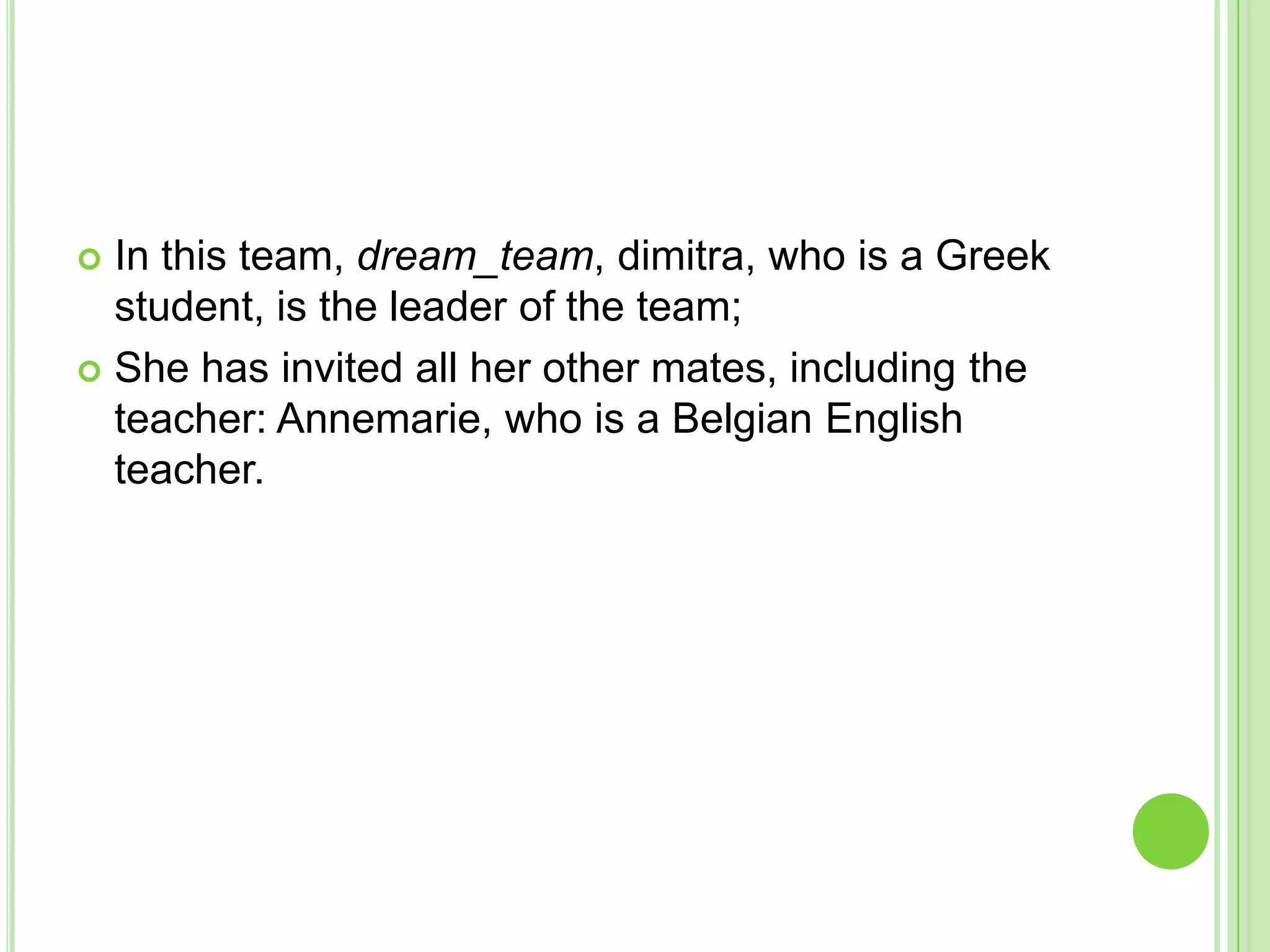 In this team, dream_team, dimitra, who is a Greek student, is the leader of the team;She has invited all her other mates, including the teacher: Annemarie, who is a Belgian English teacher.