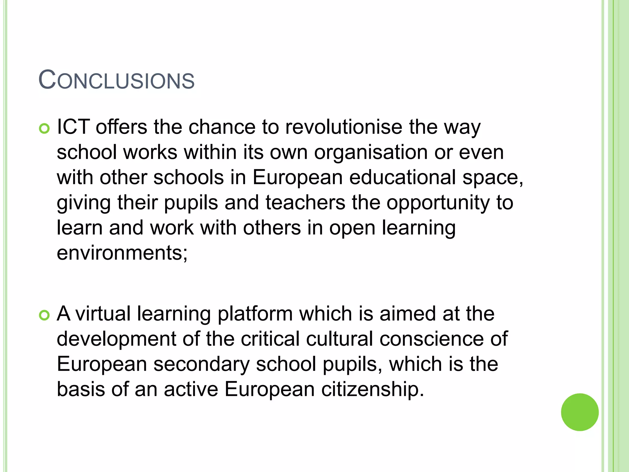 ConclusionsICT offers the chance to revolutionise the way school works within its own organisation or even with other schools in European educational space, giving their pupils and teachers the opportunity to learn and work with others in open learning environments;A virtual learning platform which is aimed at the development of the critical cultural conscience of European secondary school pupils, which is the basis of an active European citizenship.
