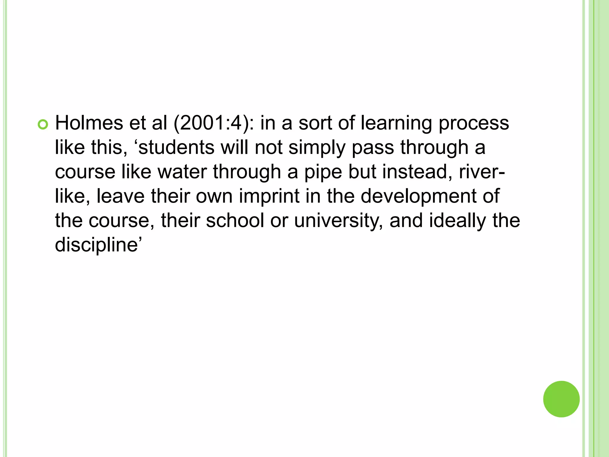 Holmes et al (2001:4): in a sort of learning process like this, ‘students will not simply pass through a course like water through a pipe but instead, river-like, leave their own imprint in the development of the course, their school or university, and ideally the discipline’