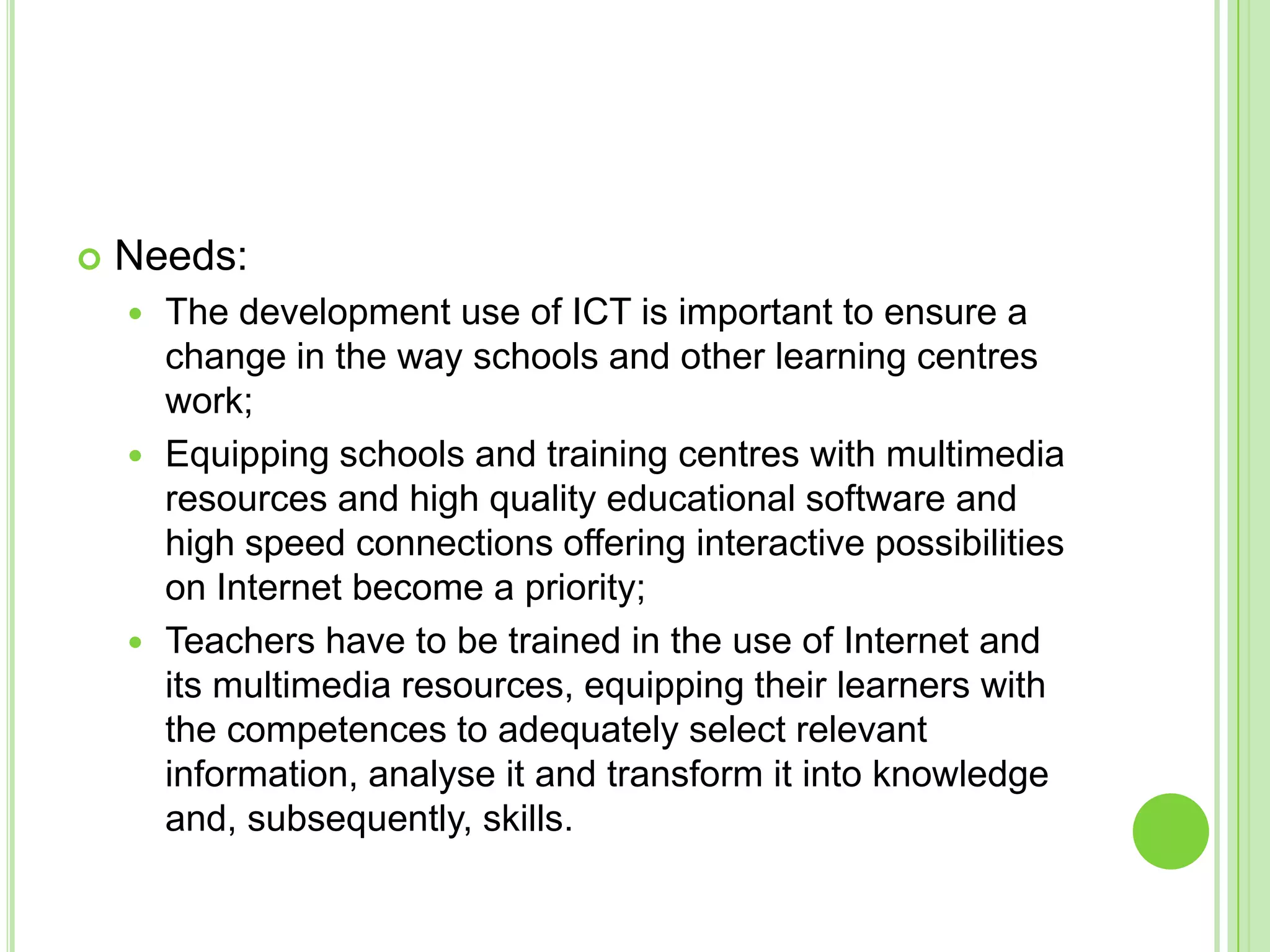 Needs:The development use of ICT is important to ensure a change in the way schools and other learning centres work;Equipping schools and training centres with multimedia resources and high quality educational software and high speed connections offering interactive possibilities on Internet become a priority;Teachers have to be trained in the use of Internet and its multimedia resources, equipping their learners with the competences to adequately select relevant information, analyse it and transform it into knowledge and, subsequently, skills.