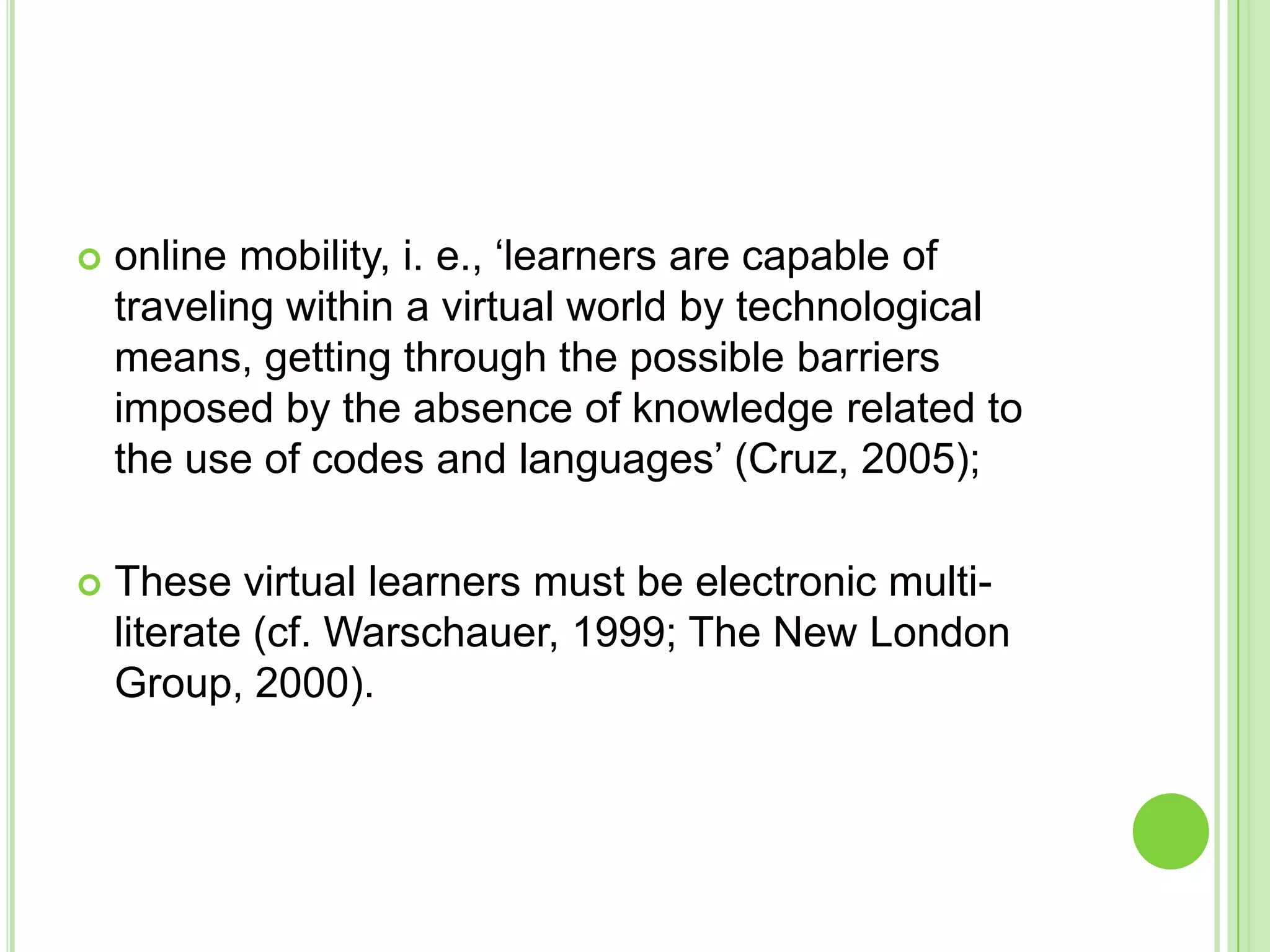 online mobility, i. e., ‘learners are capable of traveling within a virtual world by technological means, getting through the possible barriers imposed by the absence of knowledge related to the use of codes and languages’ (Cruz, 2005);These virtual learners must be electronic multi-literate (cf. Warschauer, 1999; The New London Group, 2000).