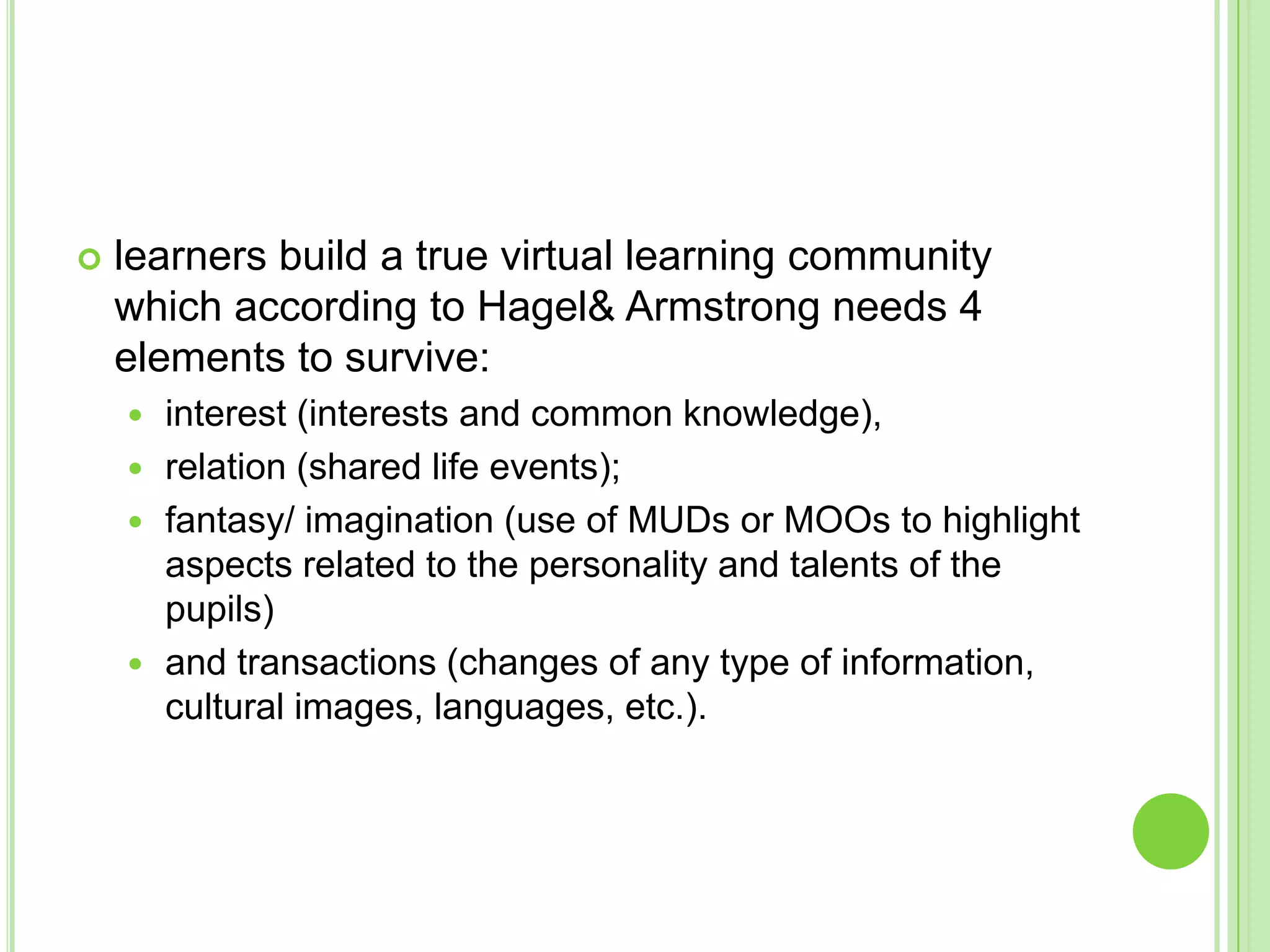 learners build a true virtual learning community which according to Hagel & Armstrong needs 4 elements to survive: interest (interests and common knowledge), relation (shared life events); fantasy/ imagination (use of MUDs or MOOs to highlight aspects related to the personality and talents of the pupils) and transactions (changes of any type of information, cultural images, languages, etc.).