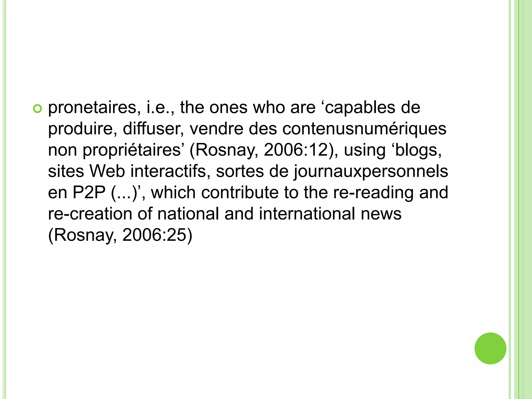 pronetaires, i.e., the ones who are ‘capables de produire, diffuser, vendre des contenusnumériques non propriétaires’ (Rosnay, 2006:12), using ‘blogs, sites Web interactifs, sortes de journauxpersonnels en P2P (...)’, which contribute to the re-reading and re-creation of national and international news (Rosnay, 2006:25)