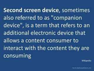Second screen device, sometimes
also referred to as "companion
device", is a term that refers to an
additional electronic device that
allows a content consumer to
interact with the content they are
consuming
Wikipedia
http://en.wikipedia.org/wiki/Second_screen

 