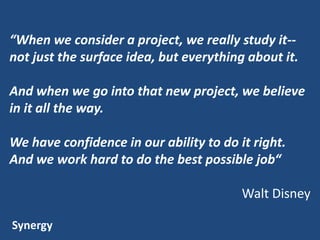 “When we consider a project, we really study it-not just the surface idea, but everything about it.
And when we go into that new project, we believe
in it all the way.
We have confidence in our ability to do it right.
And we work hard to do the best possible job“
Walt Disney
Synergy

 