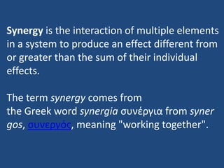 Synergy is the interaction of multiple elements
in a system to produce an effect different from
or greater than the sum of their individual
effects.
The term synergy comes from
the Greek word synergia συνέργια from syner
gos, συνεργός, meaning "working together".

 