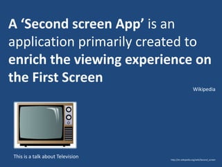 A ‘Second screen App’ is an
application primarily created to
enrich the viewing experience on
the First Screen
Wikipedia

This is a talk about Television

http://en.wikipedia.org/wiki/Second_screen

 